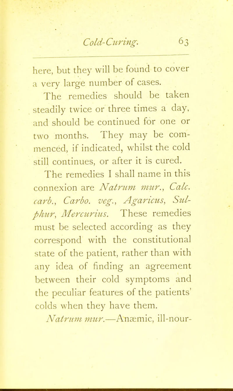 here, but they will be found to cover a very large number of cases. The remedies should be taken steadily twice or three times a day, and should be continued for one or two months. They may be com- menced, if indicated, whilst the cold still continues, or after it is cured. The remedies I shall name in this connexion are Natrum vi-ur., Calc. carb., Carbo. veg., Agaricus, SzU- phtir, MerciLrius. These remedies must be selected according as they correspond with the constitutional state of the patient, rather than with any idea of finding an agreement between their cold symptoms and the peculiar features of the patients' colds when they have them. Natrum viur.-—Anaemic, ill-nour-