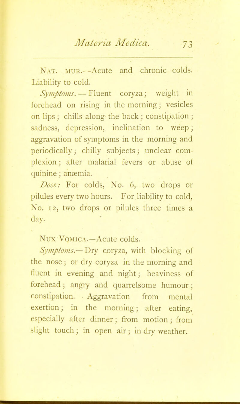 Nat. mur.—Acute and chronic colds. Liability to cold. Syniptoins. — Fluent coryza; weight in forehead on rising in the morning; vesicles on lips ; chills along the back ; constipation; sadness, depression, inclination to weep; aggravation of symptoms in the morning and periodically; chilly subjects; unclear com- plexion ; after malarial fevers or abuse of quinine; anaemia. Dose: For colds, No. 6, two drops or pilules every two hours. For liabiility to cold. No. 12, two drops or pilules three times a day. Nux Vomica.—Acute colds. Symptotns.— Y^xy coryza, with blocking of the nose ; or dry coryza in the morning and fluent in evening and night; heaviness of forehead; angry and quarrelsome humour; constipation. . Aggravation from mental exertion; in the morning; after eating, especially after dinner; from motion; from slight touch; in open air; in dry weather.