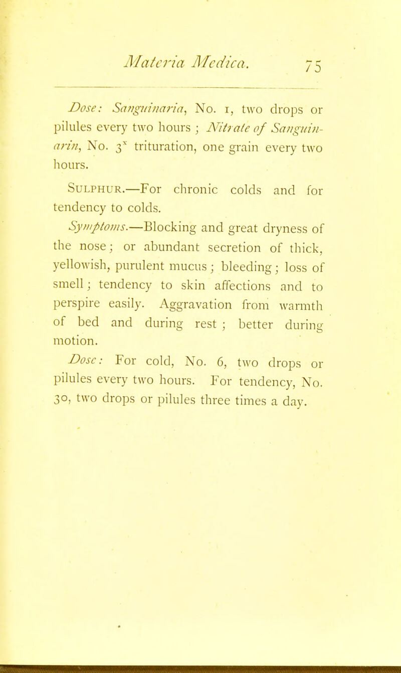 Dose: Sa/igi/i/iaria, No. i, two drops or pilules e^•ery two hours ; Nitrate of Sanguin- arin, No. 2>^ trituration, one grain every two hours. Sulphur.—For chronic colds and for tendency to colds. Symptoms.—Blocking and great dryness of the nose; or abundant secretion of thick, yellowish, purulent mucus ; bleeding ; loss of smell; tendency to skin affections and to perspire easily. Aggravation from warmth of bed and during rest ; better during motion. Dose: For cold, No. 6, two drops or pilules every two hours. For tendency, No. 30, two drops or pilules three times a day.