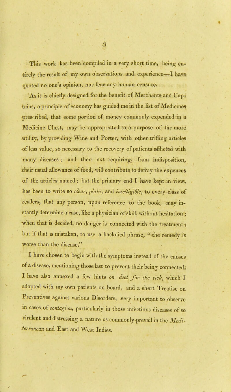 This work bas been compiled in a very short time, being en- tirely the result of my own observations and experience—I have quoted no one's opinion, nor fear any bunjaa censure. 'As it is chiefly designed for the benefit of Merchants and Cap- tains, a principle of economy has guided me in the list of Medicines prescribed, that some portion of money commonly expended in a Medicine Chest, may be appropriated to a purpose of far more utility,, by providing Wine and Porter, with other trifling articles of less value, so necessary to the recovery of patients afflicted with many diseases; and their not requiring, from indisposition, .their usual allowance of food, will contribute to defray the expences of the articles named; but the primary end I have kept in view, has been to write so clear, 'plain, and intelligible, to every class of readers, that any person, upon reference to the book, may in- stantly determine a case, like a physician of skill, without hesitation ; -when that is decided, no danger is connected with the treatment; but if that is mistaken, to use a hacknied phrase,  the remedy is worse than the disease. I have chosen to begin with the symptoms instead of the causes of a disease, mentioning those last to prevent their being connected; I have also annexed a few hints on did for the sick, which I adopted with ray own patients on board, and a short Treatise on Preventives against various Disorders, very important to observe m cases oi contagion, particularly in those infectious diseases of so virulent and distressing a nature as commonly prevail in the Medi- terranean and East and West Indies.