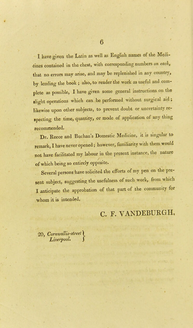 1 have given the Latin as well as English names of the Medi- cines contained in the cheat, with corresponding numbers on each, that no errors may arise, and may be replenished In any country, by lentling the book ; also, to render the work as useful and com- plete as possible, I have given some general instructions on the alight operations which can be performed without surgical aid; likewise upon other subjects, to prevent doubt or uncertainty re- epectlng the time, quantity, or mode of application of any thing recommended. Dr. Reece and Buchan's Domestic Medicine, it Is singular to remark, I have never opened; however, familiarity with them would not have facilitated my labour in the present Instance, the nature of which being so entirely opposite. Several persons bave sohcited the efforts of my pen on the pre- sent subject, suggesting the usefulness of such work, from which I anticipate the approbation of that part of the community for whom it is intended, C. F. VANDEBURGH, 20, Cornwallis-street LiverpooL