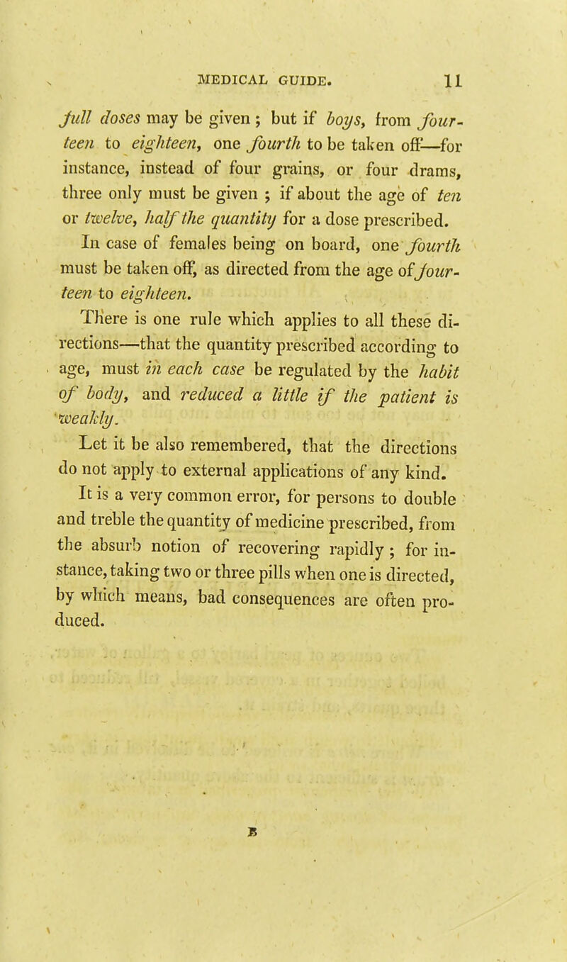 Jull doses may be given ; but if bo2/Sy from four- teen to eighteenf one fourth to be taken oft^—for instance, instead of four grains, or four drams, three only must be given ; if about the age of ten or twelvey half the quantity for a dose prescribed. In case of females being on board, one fourth must be taken off, as directed from the age Jour- teen to eighteen. There is one rule which applies to all these di- rections—that the quantity prescribed according to age, must in each case be regulated by the habit of body, and reduced a little if the patient is 'weaMy. Let it be also remembered, that the directions do not apply to external applications of any kind. It is a very common error, for persons to double and treble the quantity of medicine prescribed, from the absurb notion of recovering rapidly; for in- stance, taking two or three pills when one is directed, by which means, bad consequences are often pro- duced.