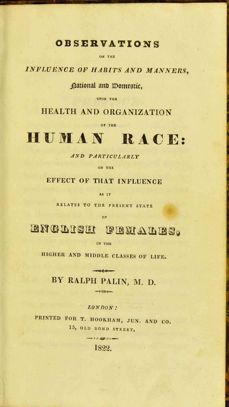 ON THE INFLUENCE OF HABITS AND MANNERS, Rational ano momtattc, UFON THE HEALTH AND ORGANIZATION or THE HUMAN RACE AND PARTICULARLY ON THE EFFECT OF THAT INFLUENCE AS IT RELATES TO THE PRESENT STATE OF IN THE HIGHER AND MIDDLE CLASSES OF LIFE. BY RALPH PALIN, M. D. LONDOK : PRINTED FOR T. HOOKHAM, .TUN. AND CO. 15, OLD BOND STREET. —-» ' / OB I i mm- 1822.