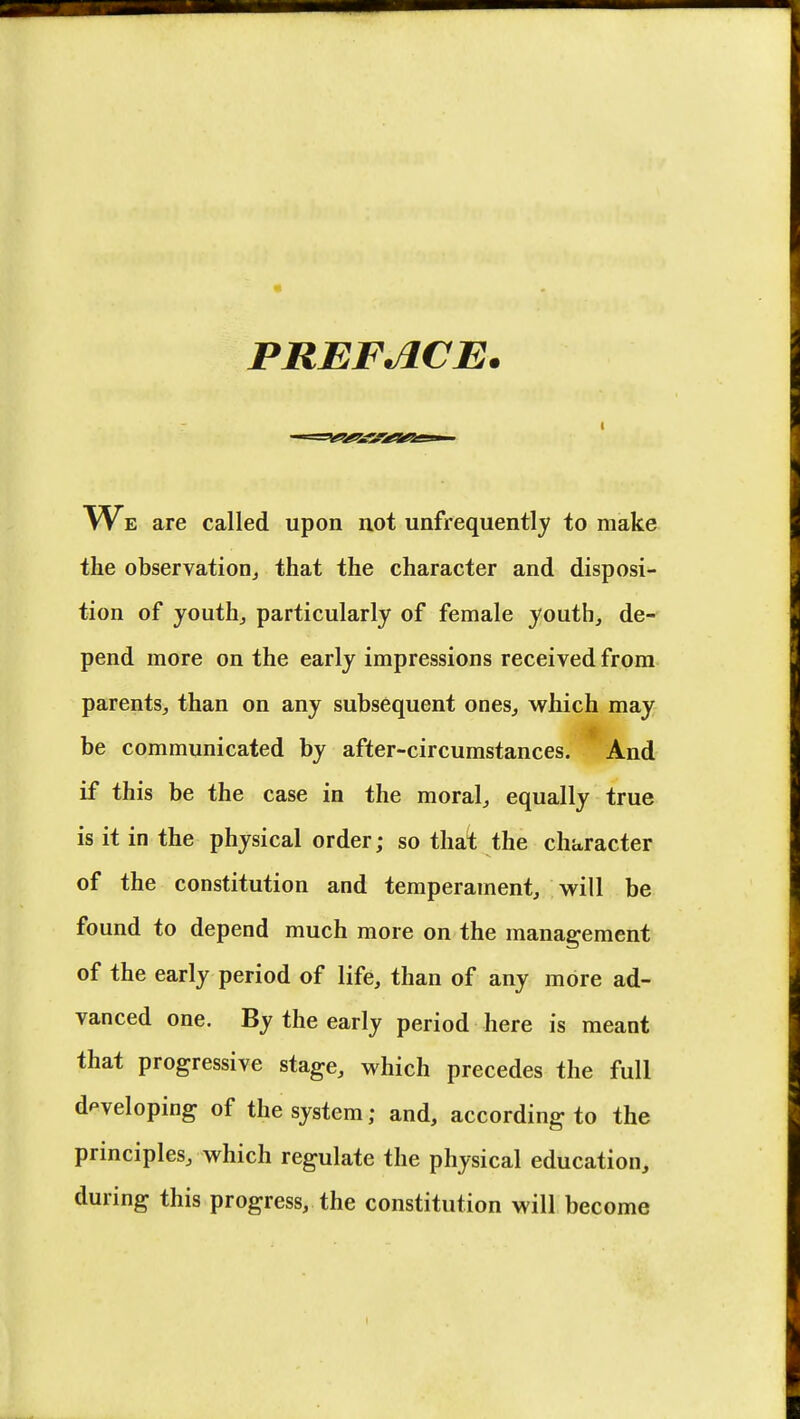 « PREFACE. are called upon not unfrequently to make the observation,, that the character and disposi- tion of youth, particularly of female youth, de- pend more on the early impressions received from parents, than on any subsequent ones, which may be communicated by after-circumstances. And if this be the case in the moral, equally true is it in the physical order; so that the character of the constitution and temperament, will be found to depend much more on the management of the early period of life, than of any more ad- vanced one. By the early period here is meant that progressive stage, which precedes the full developing of the system; and, according to the principles, which regulate the physical education, during this progress, the constitution will become