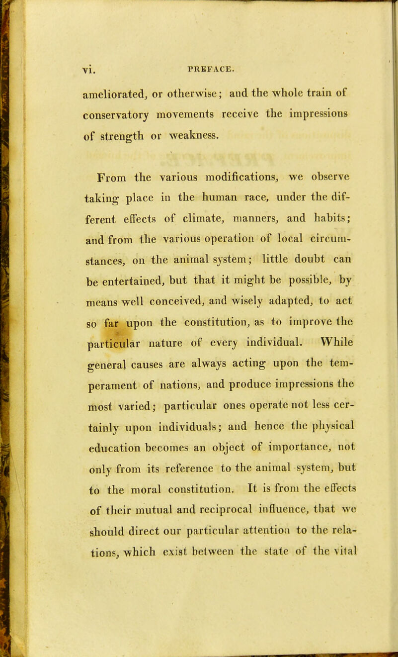 ameliorated, or otherwise; and the whole train of conservatory movements receive the impressions of strength or weakness. From the various modifications, we observe taking place in the human race, under the dif- ferent effects of climate, manners, and habits; and from the various operation of local circum- stances, on the animal system; little doubt can be entertained, but that it might be possible, by means well conceived, and wisely adapted, to act so far upon the constitution, as to improve the particular nature of every individual. While general causes are always acting upon the tem- perament of nations, and produce impressions the most varied; particular ones operate not less cer- tainly upon individuals; and hence the physical education becomes an object of importance, not only from its reference to the animal system, but to the moral constitution. It is from the effects of their mutual and reciprocal influence, that we should direct our particular attention to the rela- tions, which exist between the slate of the vital