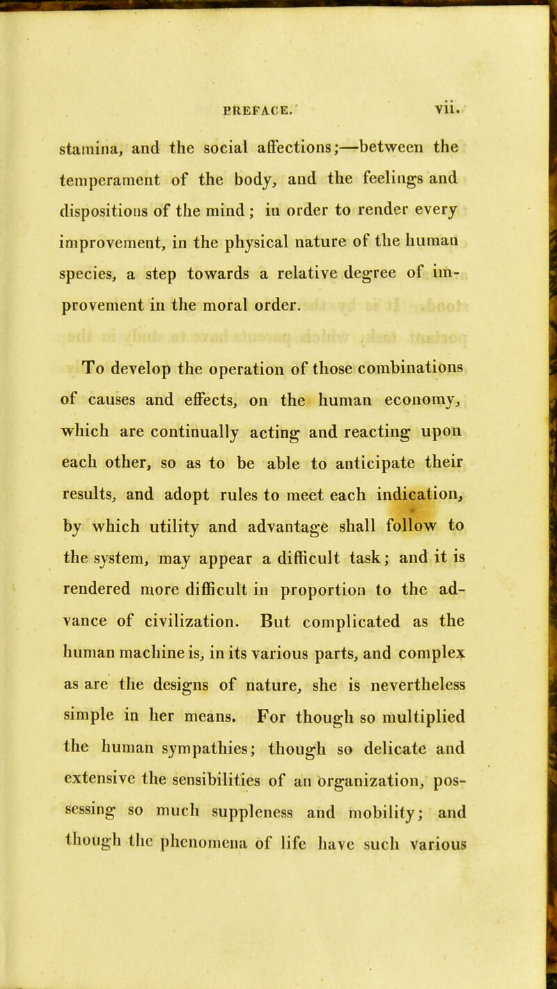EREFACE. Vll. stamina, and the social affections;—between the temperament of the body, and the feelings and dispositions of the mind; in order to render every improvement, in the physical nature of the human species, a step towards a relative degree of im- provement in the moral order. To develop the operation of those combinations of causes and effects, on the human economy, which are continually acting and reacting upon each other, so as to be able to anticipate their results, and adopt rules to meet each indication, by which utility and advantage shall follow to the system, may appear a difficult task; and it is rendered more difficult in proportion to the ad- vance of civilization. But complicated as the human machine is, in its various parts, and complex as are the designs of nature, she is nevertheless simple in her means. For though so multiplied the human sympathies; though so delicate and extensive the sensibilities of an Organization, pos- sessing so much suppleness and mobility; and though the phenomena of life have such various