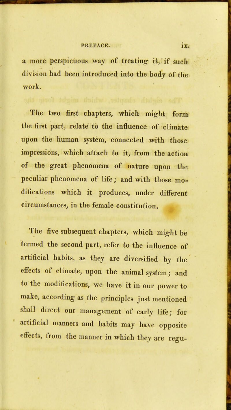 a more perspicuous way of treating1 it, if such division had been introduced into the body of the work. The two first chapters, which might form the first part, relate to the influence of climate upon the human system, connected with those impressions, which attach to it, from the action of the great phenomena of nature upon the peculiar phenomena of life; and with those mo- difications which it produces, under different circumstances, in the female constitution. The five subsequent chapters, which might be termed the second part, refer to the influence of artificial habits, as they are diversified by the effects of climate, upon the animal system; and to the modifications, we have it in our power to make, according as the principles just mentioned shall direct our management of early life; for artificial manners and habits may have opposite effects, from the manner in which they are regu-