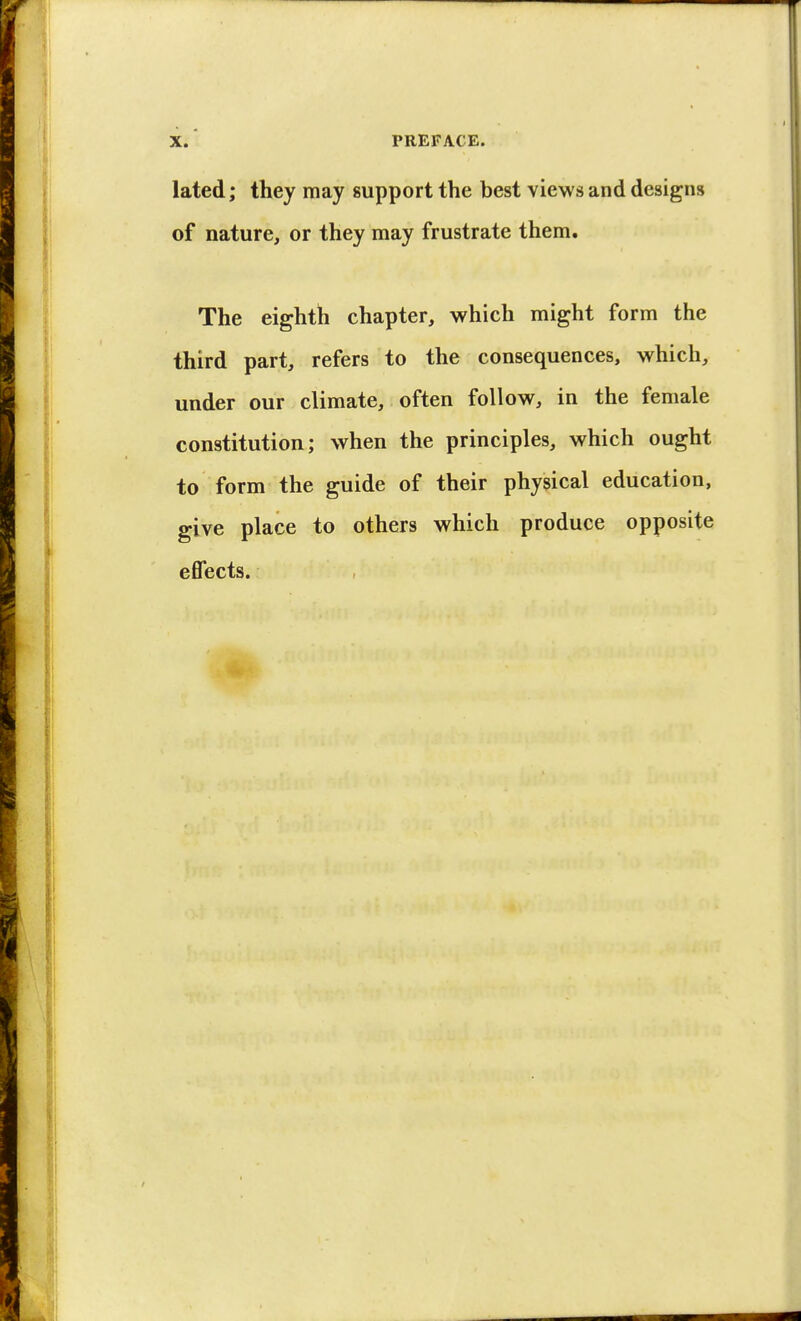 lated; they may support the best views and designs of nature, or they may frustrate them. The eighth chapter, which might form the third part, refers to the consequences, which, under our climate, often follow, in the female constitution; when the principles, which ought to form the guide of their physical education, give place to others which produce opposite effects.