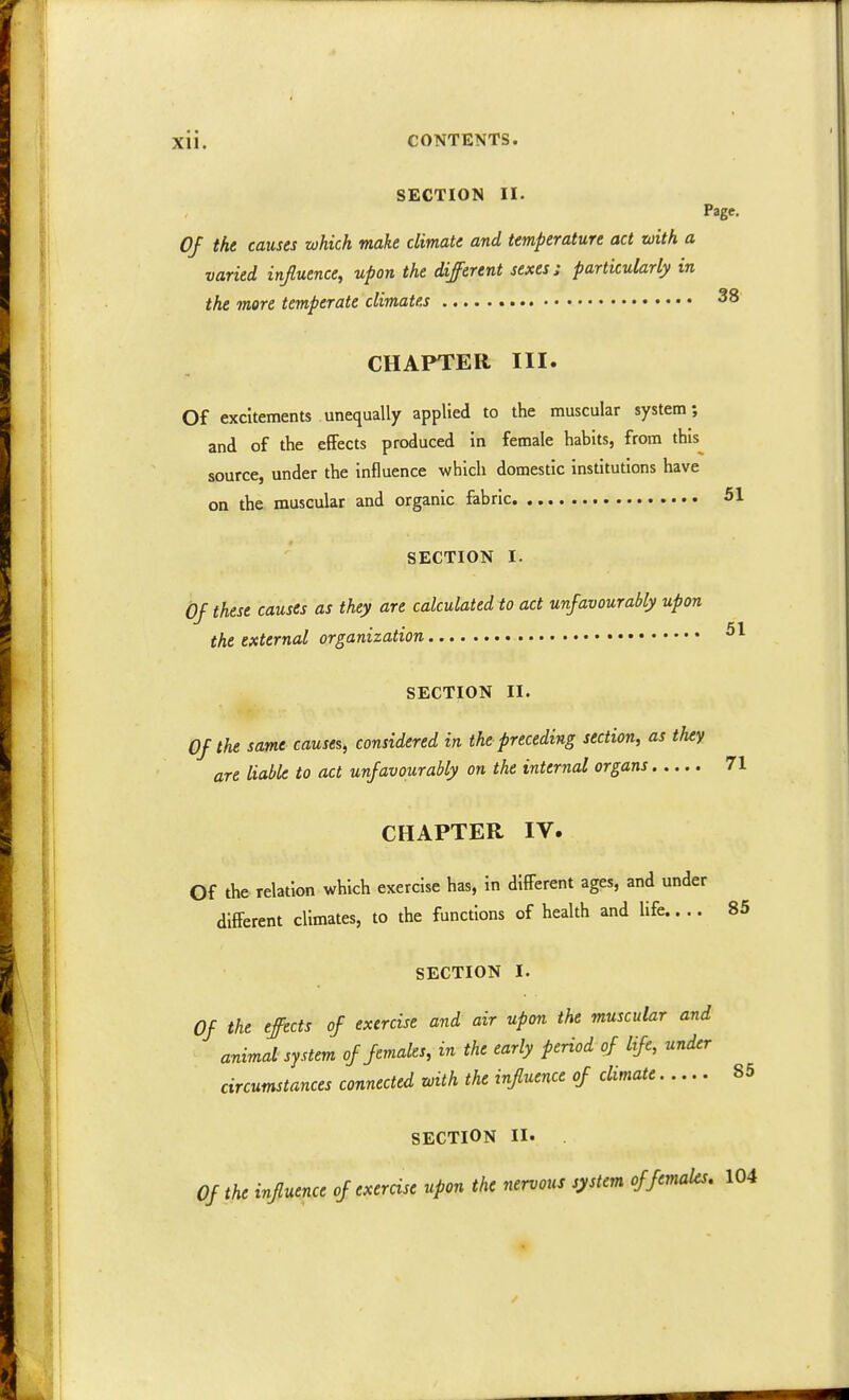 SECTION II. Page. Of the causes which make climate and temperature act with a varied influence, upon the different sexes; particularly in the more temperate climates 38 CHAPTER III. Of excitements unequally applied to the muscular system; and of the effects produced in female habits, from this source, under the influence which domestic institutions have on the muscular and organic fabric 51 SECTION It. Of these causes as they are calculated to act unfavourably upon the external organization SECTION II. Of the same causes, considered in the preceding section, as they are liable to act unfavourably on the internal organs 71 CHAPTER IV. Of the relation which exercise has, in different ages, and under different climates, to the functions of health and life.... 85 SECTION I. Of the effects of exercise and air upon the muscular and animal system of females, in the early period of life, under circumstances connected with the influence of climate 85 SECTION II. Of the influence of exercise upon the nervous system of females. 104