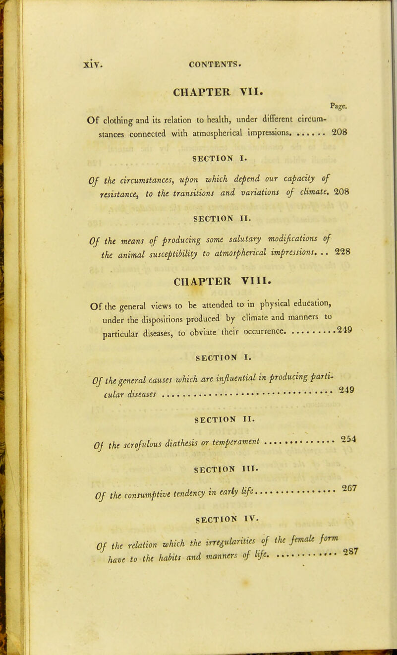 CHAPTER VII. Page. Of clothing and its relation to health, under different circum- stances connected with atmospherical impressions 208 SECTION I. Of the circumstances, upon which depend our capacity of resistance, to the transitions and variations of climate. 208 SECTION II. Of the means of producing some salutary modifications of the animal susceptibility to atmospherical impressions. .. 228 CHAPTER VIII. Of the general views to be attended to in physical education, under the dispositions produced by climate and manners to particular diseases, to obviate their occurrence 249 SECTION I. Of the general causes which are influential in producing parti- . .. 249 cular diseases SECTION II. OJ the scrofulous diathesis or temperament 254 SECTION III. i rr 267 Of the consumptive tendency in early tifi SECTION IV. Of the relation which the irregularities of the female form have to the habits and manners of life 28