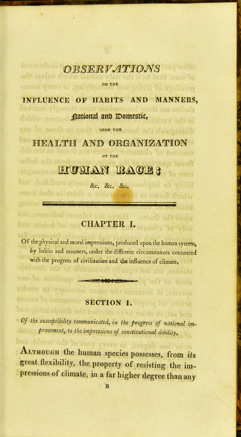 OESEM VATIOMS ON TUB INFLUENCE OF HABITS AND MANNERS, Rational anD Commit, UPON THE HEAJLTH AND OMOAM^ATION OF THB &c. &c. &c. CHAPTER I. Of the physical and moral impressions, produced upon the human system, by habits and manners, under the different circumstances connected with the progress of civilization and the influence of climate. -g»W Hill ii SECTION I. Of the susceptibility communicated, in the progress of national im- provement, to the impressions of constitutional debility. Although the human species possesses, from its great flexibility, the property of resisting the im- pressions of climate, in a far higher degree than any B