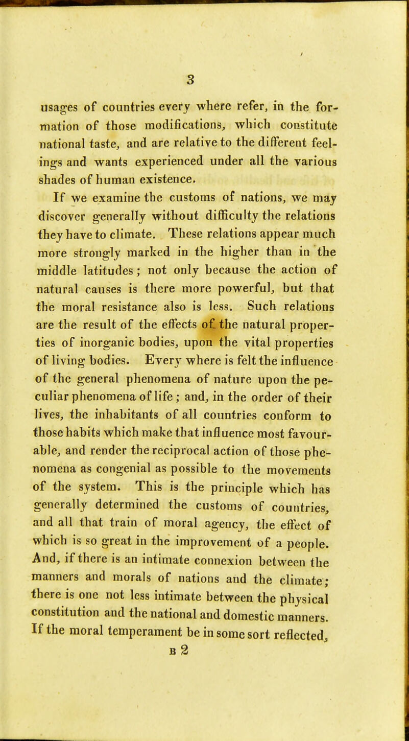 usages of countries every where refer, in the for- mation of those modifications, which constitute national taste, and are relative to the different feel- ings and wants experienced under all the various shades of human existence. If we examine the customs of nations, we may discover generally without difficulty the relations they have to climate. These relations appear much more strongly marked in the higher than in the middle latitudes; not only because the action of natural causes is there more powerful, but that the moral resistance also is less. Such relations are the result of the effects o£the natural proper- ties of inorganic bodies, upon the vital properties of living bodies. Every where is felt the influence of the general phenomena of nature upon the pe- culiar phenomena of life; and, in the order of their lives, the inhabitants of all countries conform to those habits which make that influence most favour- able, and render the reciprocal action of those phe- nomena as congenial as possible to the movements of the system. This is the principle which has generally determined the customs of countries, and all that train of moral agency, the effect of which is so great in the improvement of a people. And, if there is an intimate connexion between the manners and morals of nations and the climate; there is one not less intimate between the physical constitution and the national and domestic manners. If the moral temperament be in some sort reflected., b2