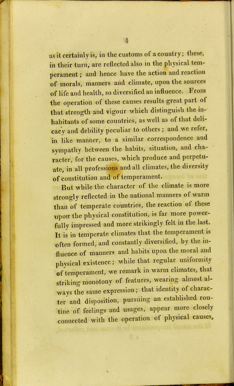 as it certainly is, in the customs of a country; these, in their turn, are reflected also in the physical tem- perament ; and hence have the action and reaction of morals, manners and climate, upon the sources of life and health, so diversified an influence. From the operation of these causes results great part of that strength and vigour which distinguish the in- habitants of some countries, as well as of that deli- cacy and debility peculiar to others ; and we refer, in like manner, to a similar correspondence and sympathy between the habits, situation, and cha- racter, for the causes, which produce and perpetu- ate, in all professions and all climates, the diversity of constitution and of temperament. But while the character of the climate is more strongly reflected in the national manners of warm than of temperate countries, the reaction of these upon the physical constitution, is far more power- fully impressed and more strikingly felt in the last. It is in temperate climates that the temperament is often formed, and constantly diversified, by the in- fluence of manners and habits upon the moral and physical existence; while that regular uniformity of temperament, we remark in warm climates, that striking monotony of features, wearing almost al- ways the same expression; that identity of charac- ter and disposition, pursuing an established rou- tine of feelings and usages, appear more closely connected with the operation of physical causes,