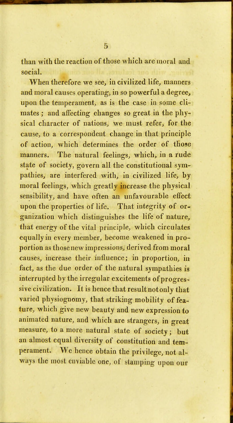 than with the reaction of those which are moral and social. When therefore we see, in civilized life, manners and moral causes operating, in so powerful a degree, upon the temperament, as is the case in some cli- mates ; and affecting changes so great in the phy- sical character of nations, we must refer, for the cause, to a correspondent change in that principle of action, which determines the order of those manners. The natural feelings, which, in a rude state of society, govern all the constitutional sym- pathies, are interfered with, in civilized life, by moral feelings, which greatly increase the physical sensibility, and have often an unfavourable effect upon the properties of life. That integrity of or- ganization which distinguishes the life of nature, that energy of the vital principle, which circulates equally in every member, become weakened in pro- portion as those new impressions, derived from moral causes, increase their influence; in proportion, in fact, as the due order of the natural sympathies is interrupted by the irregular excitements of progress sive civilization. It is hence that result not only that varied physiognomy, that striking mobility of fea- ture, which give new beauty and new expression to animated nature, and which are strangers, in great measure, to a more natural state of society; but an almost equal diversity of constitution and tem- perament. We hence obtain the privilege, not al- ways the most enviable one, of stamping upon our