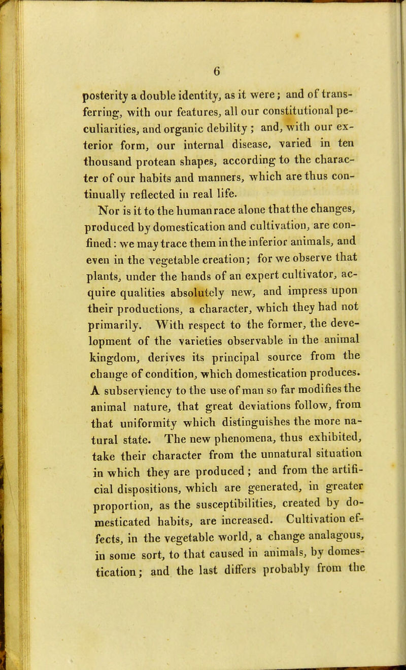 posterity a double identity, as it were; and of trans- ferring, with our features, all our constitutional pe- culiarities, and organic debility ; and, with our ex- terior form, our internal disease, varied in ten thousand protean shapes, according to the charac- ter of our habits and manners, which are thus con- tinually reflected in real life. Nor is it to the human race alone that the changes, produced by domestication and cultivation, are con- fined : we may trace them in the in fer ior animals, and even in the vegetable creation; for we observe that plants, under the hands of an expert cultivator, ac- quire qualities absolutely new, and impress upon their productions, a character, which they had not primarily. With respect to the former, the deve- lopment of the varieties observable in the animal kingdom, derives its principal source from the change of condition, which domestication produces. A subserviency to the use of man so far modifies the animal nature, that great deviations follow, from that uniformity which distinguishes the more na- tural state. The new phenomena, thus exhibited, take their character from the unnatural situation in which they are produced ; and from the artifi- cial dispositions, which are generated, in greater proportion, as the susceptibilities, created by do- mesticated habits, are increased. Cultivation ef- fects, in the vegetable world, a change analagous, in some sort, to that caused in animals, by domes- tication; and the last differs probably from the