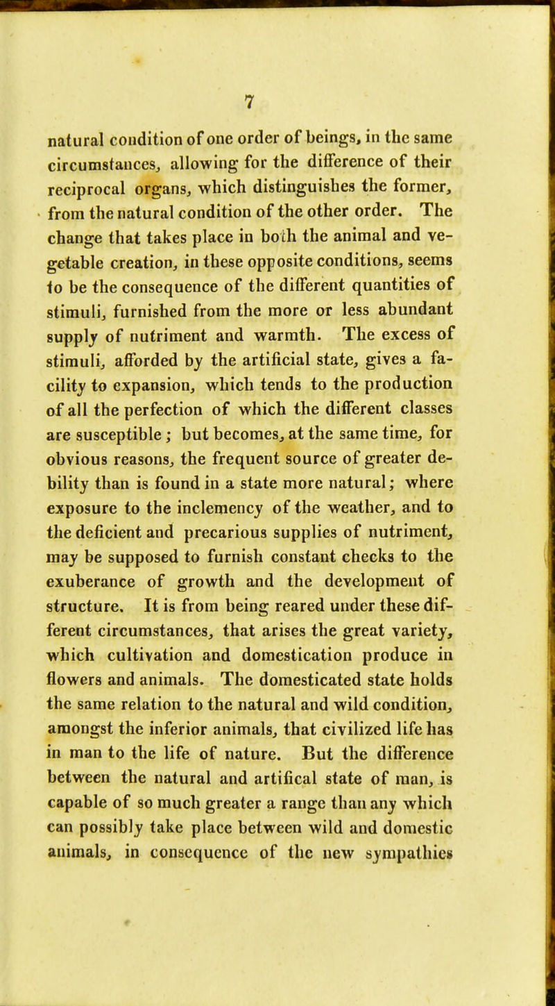 natural condition of one order of beings, in the same circumstances, allowing for the difference of their reciprocal organs, which distinguishes the former, from the natural condition of the other order. The change that takes place in both the animal and ve- getable creation, in these opposite conditions, seems to be the consequence of the different quantities of stimuli, furnished from the more or less abundant supply of nutriment and warmth. The excess of stimuli, afforded by the artificial state, gives a fa- cility to expansion, which tends to the production of all the perfection of which the different classes are susceptible; but becomes, at the same time, for obvious reasons, the frequent source of greater de- bility than is found in a state more natural; where exposure to the inclemency of the weather, and to the deficient and precarious supplies of nutriment, may be supposed to furnish constant checks to the exuberance of growth and the development of structure. It is from being reared under these dif- ferent circumstances, that arises the great variety, which cultivation and domestication produce in flowers and animals. The domesticated state holds the same relation to the natural and wild condition, amongst the inferior animals, that civilized life lias in man to the life of nature. But the difference between the natural and artifical state of man, is capable of so much greater a range than any which can possibly take place between wild and domestic animals, in consequence of the new sympathies