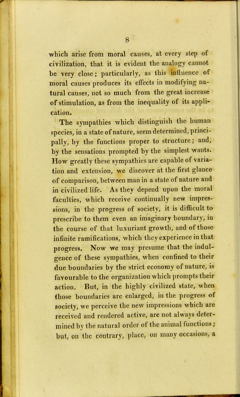 which arise from moral causes, at every step of civilization, that it is evident the analogy cannot be very close; particularly, as this influence of moral causes produces its effects in modifying na- tural causes, not so much from the great increase of stimulation, as from the inequality of its appli- cation. The sympathies which distinguish the human species, in a state of nature, seem determined, princi- pally, by the functions proper to structure; and, by the sensations prompted by the simplest wants. How greatly these sympathies are capable of varia- tion and extension, we discover at the first glance of comparison, between man in a state of nature and in civilized life. As they depend upon the moral faculties, which receive continually new impres- sions, in the progress of society, it is difficult to prescribe to them even an imaginary boundary, in the course of that luxuriant growth, and of those infinite ramifications, which they experience in that progress. Now we may presume that the indul- gence of these sympathies, when confined to their due boundaries by the strict economy of nature, is favourable to the organization which prompts their action. But, in the highly civilized state, when those boundaries are enlarged, in the progress of society, we perceive the new impressions which are received and rendered active, are not always deter- mined by the natural order of the animal functions; but, on the contrary, place, on many occasions, a