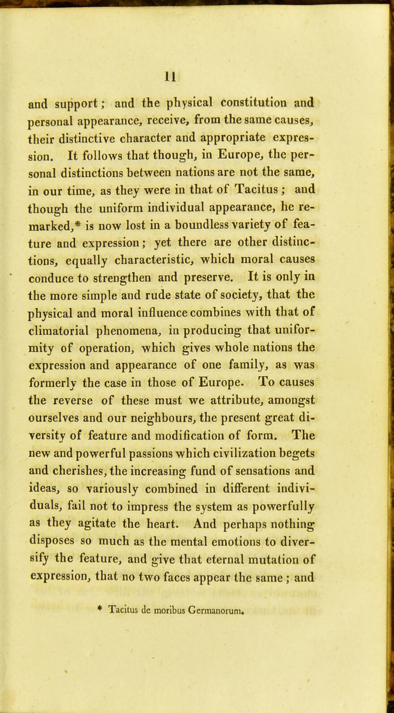 and support; and the physical constitution and personal appearance, receive, from the same causes, their distinctive character and appropriate expres- sion. It follows that though, in Europe, the per- sonal distinctions between nations are not the same, in our time, as they were in that of Tacitus; and though the uniform individual appearance, he re- marked,* is now lost in a boundless variety of fea- ture and expression; yet there are other distinc- tions, equally characteristic, which moral causes conduce to strengthen and preserve. It is only in the more simple and rude state of society, that the physical and moral influence combines with that of climatorial phenomena, in producing that unifor- mity of operation, which gives whole nations the expression and appearance of one family, as was formerly the case in those of Europe. To causes the reverse of these must we attribute, amongst ourselves and our neighbours, the present great di- versity of feature and modification of form. The new and powerful passions which civilization begets and cherishes, the increasing fund of sensations and ideas, so variously combined in different indivi- duals, fail not to impress the system as powerfully as they agitate the heart. And perhaps nothing disposes so much as the mental emotions to diver- sify the feature, and give that eternal mutation of expression, that no two faces appear the same ; and * Tacitus de moribus Gcrmanorum.