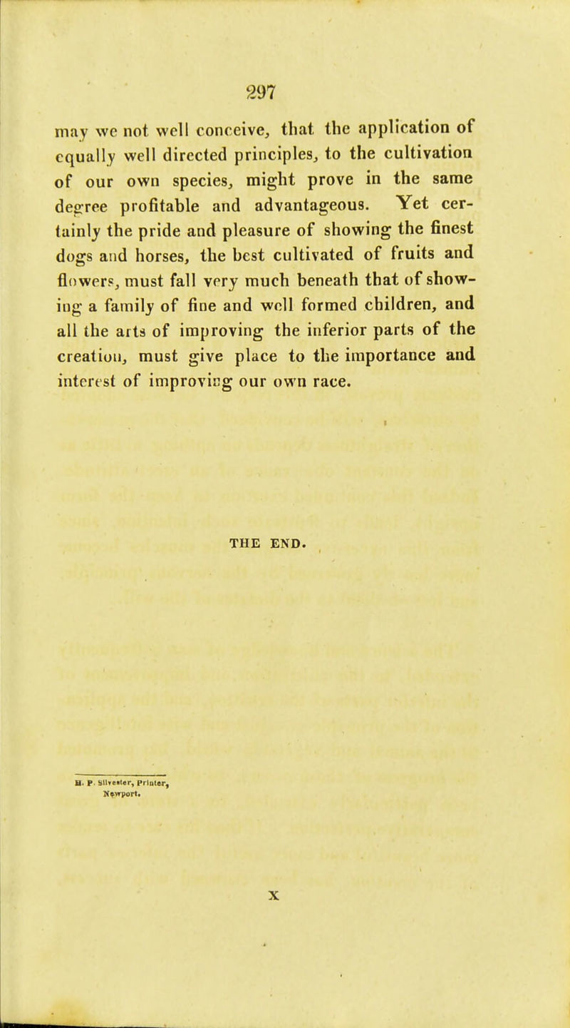 may we not well conceive, that the application of equally well directed principles, to the cultivation of our own species, might prove in the same decree profitable and advantageous. Yet cer- tainly the pride and pleasure of showing the finest dogs and horses, the best cultivated of fruits and flower?, must fall very much beneath that of show- ing a family of fine and well formed children, and all the arts of improving the inferior parts of the creation, must give place to the importance and interest of improving our own race. THE END. a. P. Sllre.ler, Printer, Newport. X