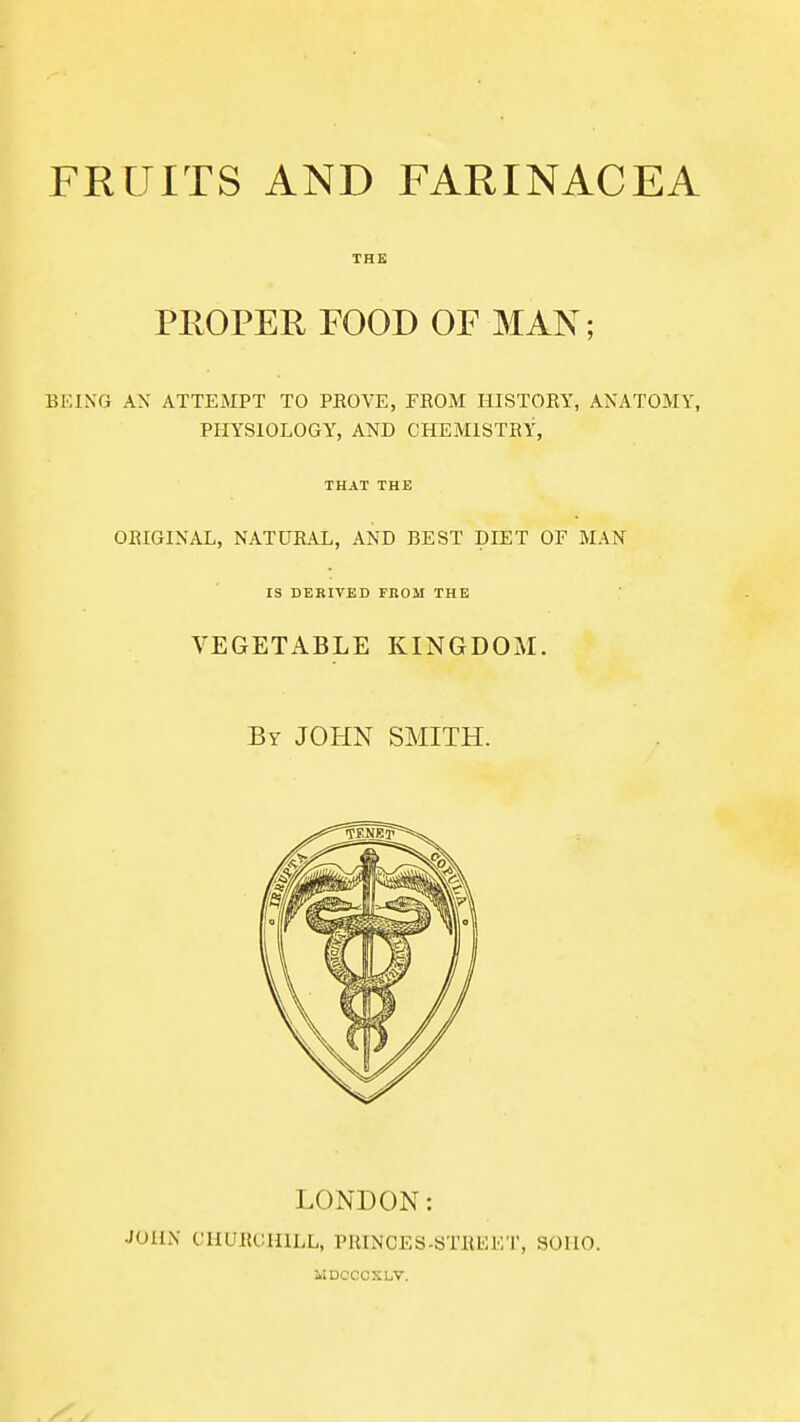 THE PROPER FOOD OF MAN; BKING AX ATTEMPT TO PROVE, FROM HISTORY, ANATOMY, PHYSIOLOGY, AND CHEMISTRY, THAT THE ORIGINAL, NATURAL, AND BEST DIET OF MAN IS DERIVED FROM THE VEGETABLE KINGDOM. By JOHN SMITH. LONDON: JOHN CHURCHILL, PRINCES-STREET, SOHO. MDCCCSLV.