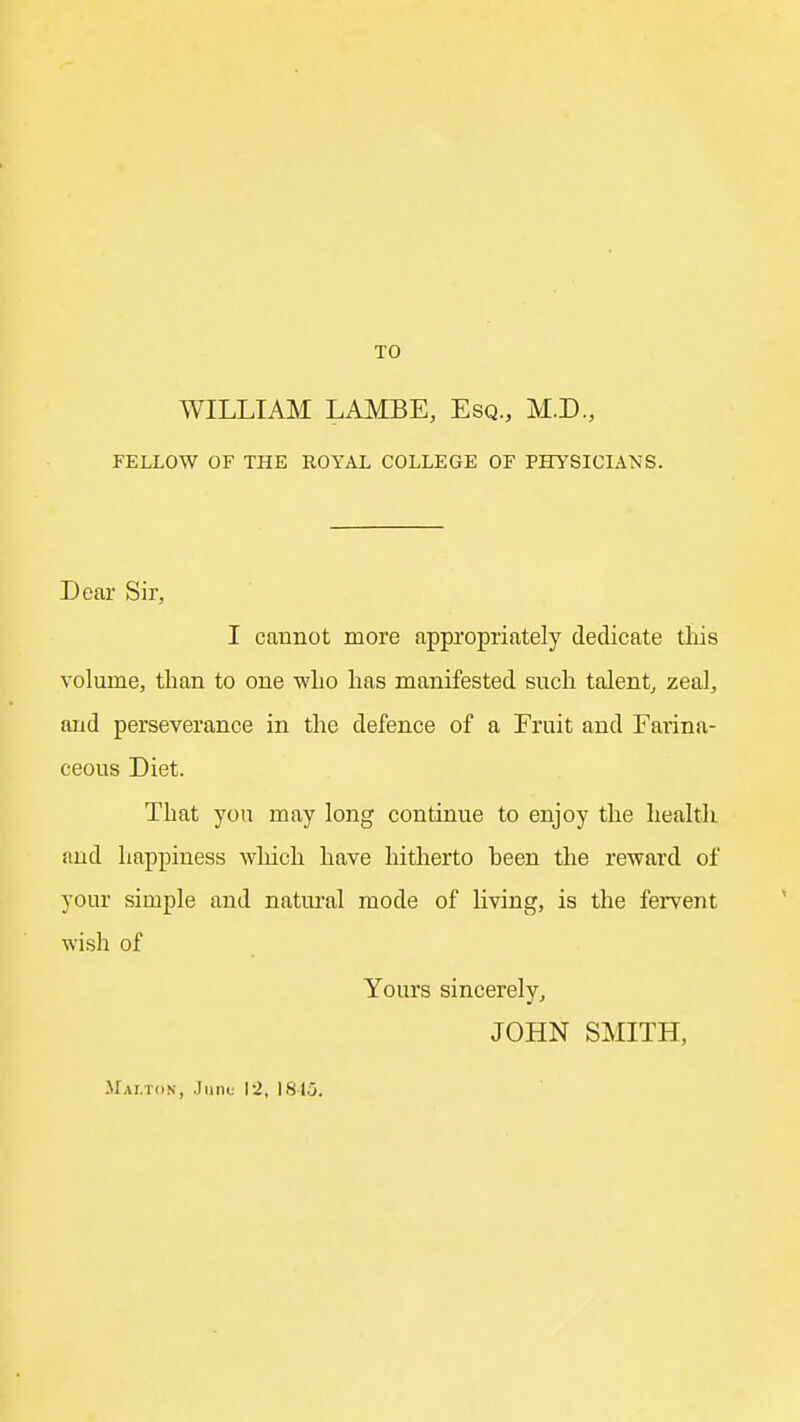 TO WILLIAM LAMBE, Esq., M.D, FELLOW OF THE ROYAL COLLEGE OF PHYSICIANS. Dear Sir, I cannot more appropriately dedicate this volume, than to one who has manifested such talent^ zeal, and perseverance in the defence of a Fruit and Farina- ceous Diet. That you may long continue to enjoy the health and happiness wliich have hitherto been the reward of your simple and natural mode of living, is the fervent wish of Yours sincerely, JOHN SMITH, JIai.ton, .Juno I2, 181.5.