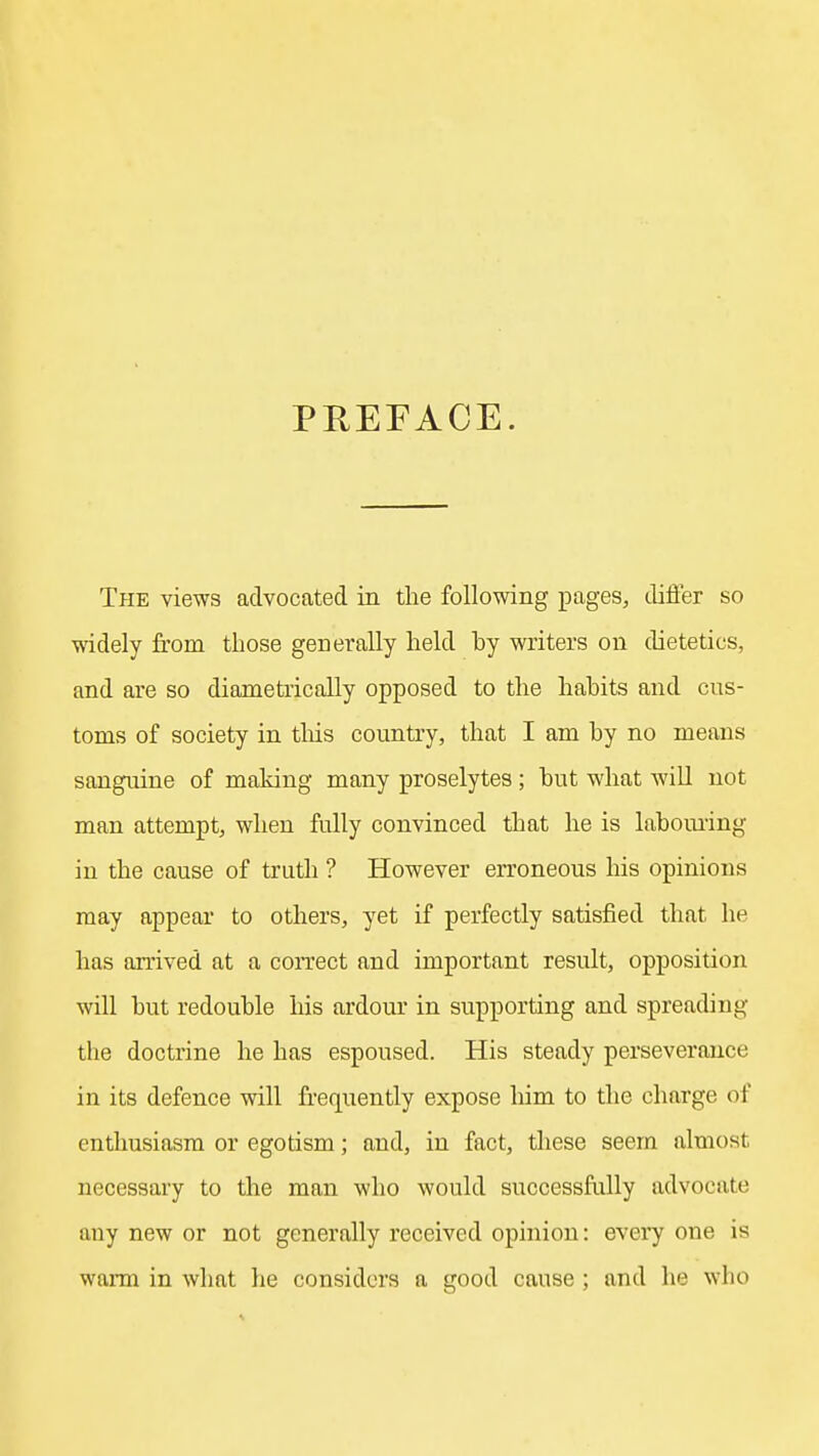 PREFACE. The views advocated in the following pages, difier so widely from those generally held by writers on dietetics, and are so diametrically opposed to the habits and cus- toms of society in tliis country, that I am by no means sanguine of making many proselytes ; but what will not man attempt, when fully convinced that he is laboui'ing in the cause of truth ? However erroneous liis opinions may appear to others, yet if perfectly satisfied that he has arrived at a coi-rect and important result, opposition will but redouble his ardour in supporting and spreading the doctrine he has espoused. His steady perseverance in its defence will frequently expose him to the charge of enthusiasm or egotism; and, in fact, tliese seem almost necessary to the man who would successfully advocate any new or not generally received opinion: every one is warm in what he considers a good cause ; and he who