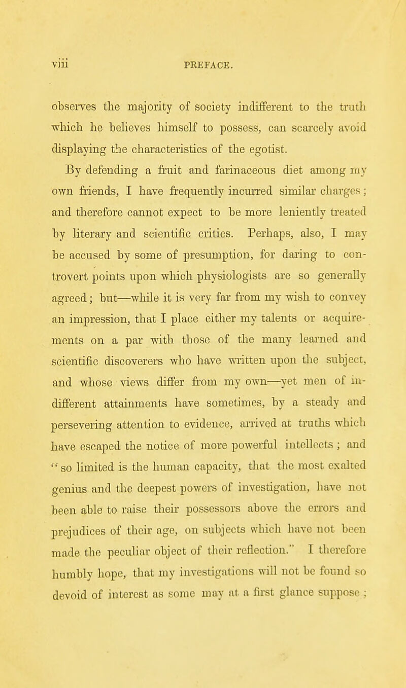 observes the majority of society indifferent to the truth which he beheves himself to possess, can scarcely avoid displaying the characteristics of the egotist. By defending a fruit and farinaceous diet among my own friends, I have frequently incurred similar charges; and therefore cannot expect to be more leniently treated by literary and scientific critics. Perhaps, also, I may be accused by some of presumption, for daring to con- trovert points upon which physiologists are so generally agreed; but—while it is very far from my wish to convey an impression, that I place either my talents or acquire- ments on a par with those of the many leai'ned and scientific discoverers who have wi'itten upon tlie subject, and whose views differ fr'om my own—yet men of in- different attainments have sometimes, by a steady and persevering attention to evidence, aiiived at truths which have escaped the notice of more powei-ful intellects ; and  so hmited is the human capacity, tliat the most exalted genius and the deepest powers of investigation, have not been able to raise their possessors above tlie errors and prejudices of their age, on subjects which have not been made the pecuhar object of their reflection. I therefore humbly hope, that my investigations will not be found so devoid of interest as some may at a first glance suppose ;