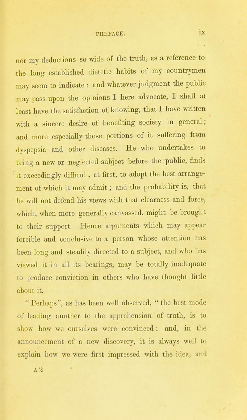 nor my deductions so wide of the truth, as a reference to the long estahhshed dietetic hahits of my countr}'men may seem to indicate : and whatever judgment the puhlic may pass upon the opinions I here advocate, I shall at least have the satisfaction of knowing, that I have written with a sincere desire of henefiting society in general; and more especially those portions of it suffering fi'om dyspepsia and other diseases. He who undertakes to bring a new or neglected subject before the pubUc, finds it exceedingly difficult, at first, to adopt the best an-ange- ment of which it may admit; and the probabihty is, that he will not defend his views with that clearness and force, which, when more generally canvassed, might be brought to their support. Hence arguments which may appear forcible and conclusive to a person whose attention has been long and steadily directed to a subject, and who has viewed it in all its bearings, may be totally inadequate to produce conviction in others who have thought little about it.  Perhaps, as has been well observed,  the best mode of leading another to tlie apprehension of truth, is to sliow how we ourselves were convinced: and, in tlie announcement of a new discovery, it is always well to explain how we were first impressed with the idea, and A 2