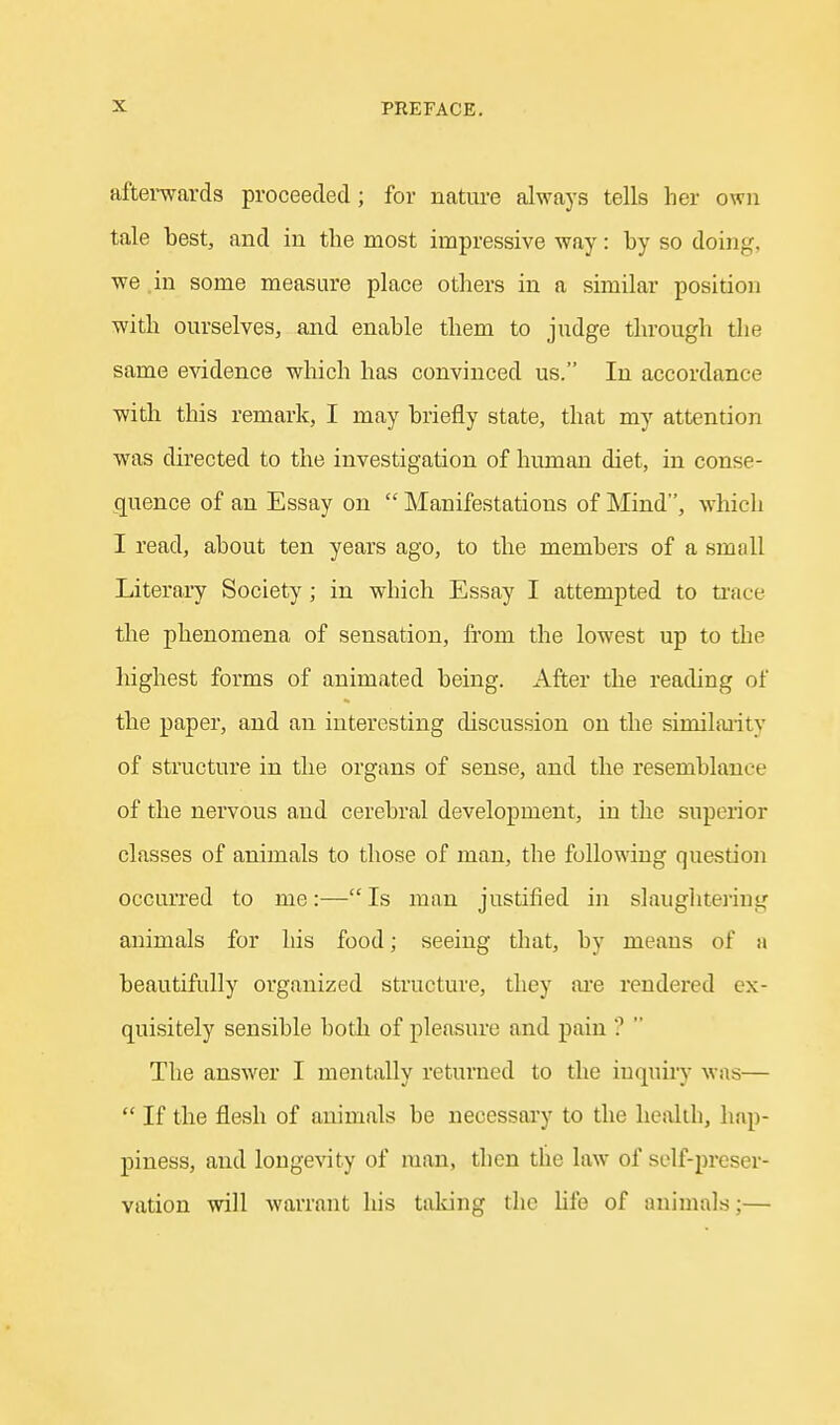 aftei-wards proceeded; for nature always tells her own tale best, and in the most impressive way: by so doing, we in some measure place others in a similar position with ourselves, and enable them to judge through the same e^ddence which has convinced us. In accordance with this remark, I may briefly state, that my attention was directed to the investigation of human diet, in conse- quence of an Essay on  Manifestations of Mind, which I read, about ten years ago, to the members of a small Literary Society; in which Essay I attempted to ti'ace tire phenomena of sensation, from the lowest up to the highest forms of animated being. After the reading of the paper, and an interesting discussion on the similai-ity of structure in the organs of sense, and the resemblance of the nervous and cerebral development, in the superior classes of animals to those of man, the following question occurred to me:—Is man justified in slaughtering animals for his food; seeing that, by means of a beautifully organized structure, they aie rendered ex- quisitely sensible both of pleasure and pain '?  The answer I mentally returned to the iuquii-}- was—  If the flesh of animals be necessary to the health, hap- piness, and longevity of man, then the law of self-preser- vation will warrant his talcing the Ufe of animals;—