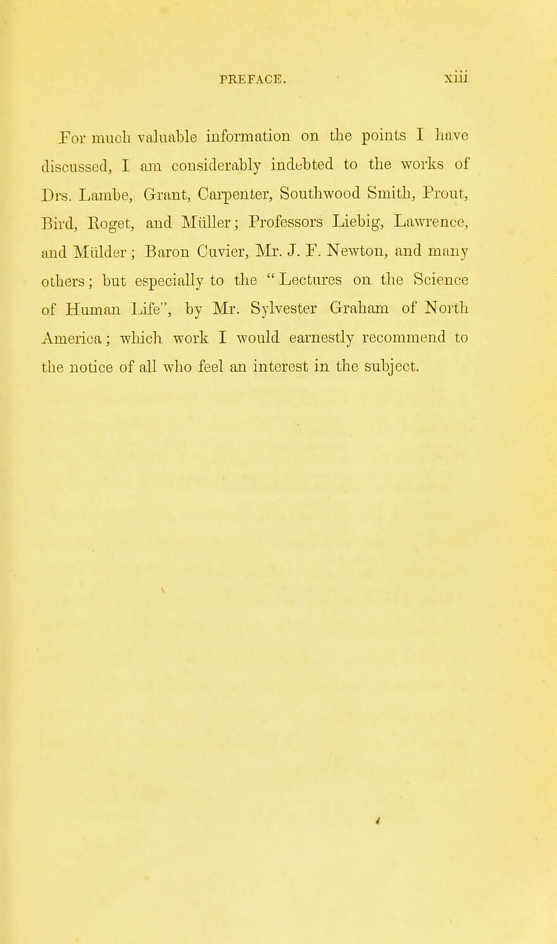 For much valuable information on the points I have discussed, I am considerably indebted to the works of Drs. Lambe, Grant, Cai-penter, Southwood Smith, Prout, Bird, Roget, and Miiller; Professors Liebig, Lawi-ence, and Mulder; Baron Cuvier, Mr. J. P. Newton, and many others; but especially to the  Lectures on the Science of Human Life, by Mr. Sylvester Graham of North America; which work I would earnestly recommend to the notice of all who feel an interest in the subject. 4