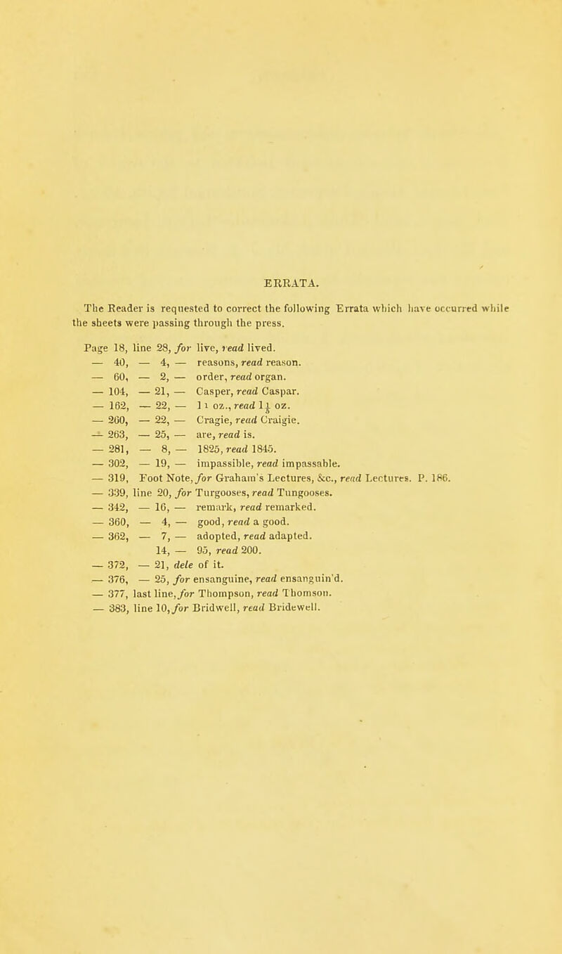 ERRATA. The Reader is requested to correct the following Errata which have occurred while the sheets were passing through the press. Page 18, line 28, for live, read lived. - 40, - 4, - reasons, read reason. — 60, — 2, — order, read organ. — 10-1, -21,- Casper, read Caspar. — 162, - 22, - ] 1 oz., read 1| oz. — 200, - 22, - Cragie, read Craigie. — 263, - 25, _ are, read is. — 281, - 8,- 1825,read 1845. — 302, - 19, - impassible, read impassable. — 319, Toot Note,/or Graham's Lectures, &c., read Lectures. P. 186. — 339, line 20, for Turgooses, read Tungooses. — 342, — 16, — rem;u'k, read remarlced. — 360, — 4,— good, j-ead a good. — 362, — 7, — adopted, read adapted. 14, — 95, read 200. — 372, — 2], dele of it. — 376, — 25, for ensanguine, read ensanguin'd. — 377, last line,/or Thompson, read Thomson. — 383, line 10,/or Bridwell, read Bridewell.