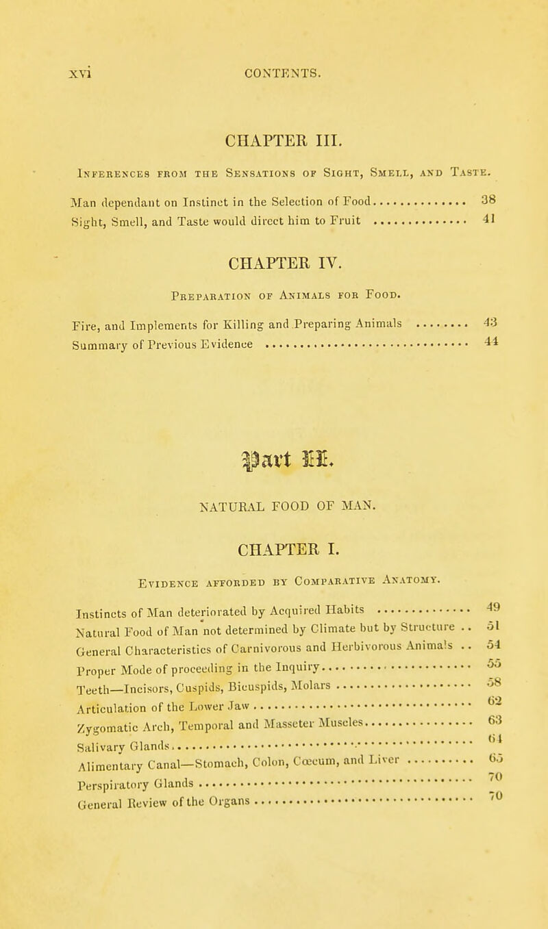 CHAPTER III. Inferences from the Sensations of Sight, Smell, and Taste. Man dependant on Instinct in the Selection of Food 3^ Sight, Smell, and Taste would direct him to Fruit 41 CHAPTER IV. Preparation of Animals for Food. Fire, and Implements for Killing and Preparing Animals 4: Summary of Previous Evidence -1 NATURAL FOOD OF MAN. CHAPTER I. Evidence afforded by Comparative Anatomy. Instincts of Man deteriorated by Acquired Habits 4! Natural Food of Man 'not determined by Climate but by Structure .. o General Characteristics of Carnivorous and Herbivorous Animals .. 5 Proper Mode of proceeding in the Inquiry ■j'eeth—Incisors, Cuspids, Bicuspids, Molars Articulation of the Lower Jaw Zygomatic Arch, Temporal and Masseter Muscles.... Salivary Glands, • Alimentary Canal—Stomach, Colon, Cojcum, and Liv^ Perspiratory Glands General Review of the Organs