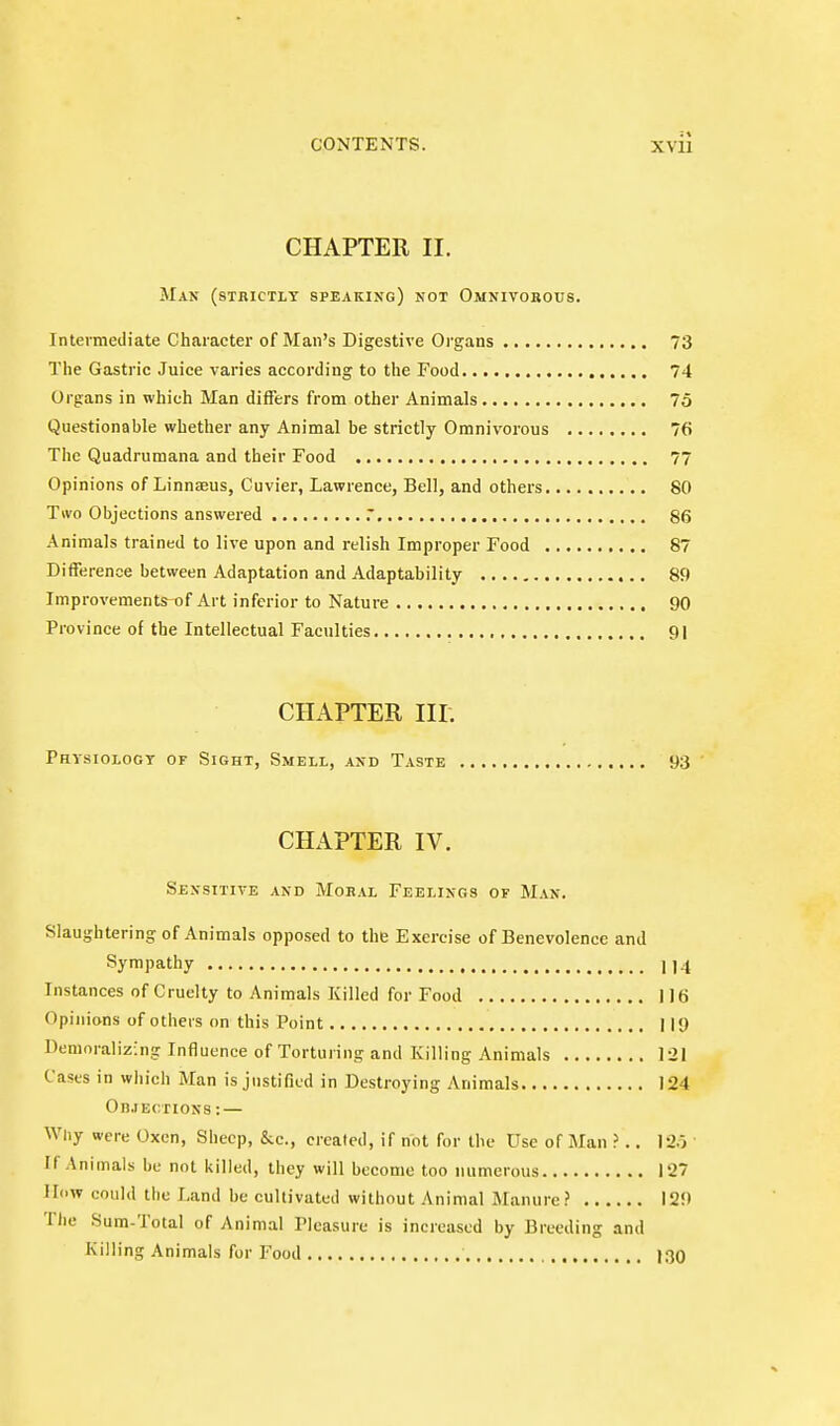 CHAPTER II. Man (strictly speaking) not Omnivorous. Intermediate Character of Man's Digestive Oi'gans 73 The Gastric Juice varies according to the Food 74 Organs in which Man differs from other Animals 75 Questionable whether any Animal be strictly Omnivorous 76 The Quadrumana and their Food 77 Opinions of Linnaeus, Cuvier, Lawrence, Bell, and others 80 Two Objections answered 86 Animals trained to live upon and relish Improper Food 87 Difference between Adaptation and Adaptability 89 Improvements-of Art inferior to Nature 90 Province of the Intellectual Faculties 91 CHAPTER III. Physiologt of Sight, Smell, and Taste 93 CHAPTER IV. Sensitive and Mobal Feelings of Man. Slaughtering of Animals opposed to the Exercise of Benevolence and Sympathy 1)4 Instances of Cruelty to Animals Killed for Food I Iti Opinions of others on this Point 11<) Demoralizing Influence of Torturing and Killing Animals 121 Cases in which Man is justified in Destroying Animals J24 On.rECTiON8: — Why were Oxen, Sheep, &c., created, if not for the Use of Man ?.. 12.i • If Animals be not killed, they will become too numerous 127 How could the Land be cultivated without Animal Manure? 129 Tlie Sum-Total of Animal Pleasure is increased by Breeding and Killing Animals for Food J30