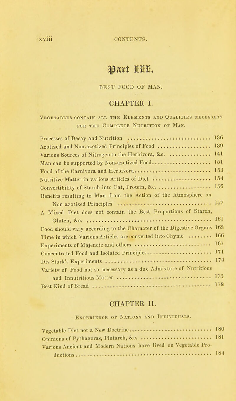 BEST FOOD OF MAN. CHAPTER I. Vegetables contain all the Elements and Qualities kecessary FOB the Complete Nutrition of Man. Processes of Decay and Nutrition 136 Azotized and Non-azotized Principles of Food 139 Various Sources of Nitrogen to the Herbivora, &.c 141 Man can be supported by Non-azotizud Food 151 Food of tlie Carnivora and Herbivora 153 Nutritive Matter in various Articles of Diet 154 Convertibility of Starch into Fat, Protein, &c 156 Benefits resulting to Man from the Action of the Atmosphere on Non-azotized Principles 15 A Mixed Diet does not contain the Best Proportions of Starch, Gluten, &c 161 Food should vary according to the Character of the Digestive Organs 163 Time in which Various Articles are converted into Chyme 166 Experiments of Majeudie and others 167 Concentrated Food and Isolated Principles 1! Dr. Stark's Experiments 1* Variety of Food not so necessary as a due Admixture of Nutritious and Innutritions Matter '5 Best Kind of Bread 18 CHAPTER IT. Experience of Nations and Individuals. Vegetable Diet not a New Doctrine 180 Opinions of Pythagoras, Plutarch, &c 181 Various Ancient and Modern Nations have lived on Vegetable Pro- ductions '^^