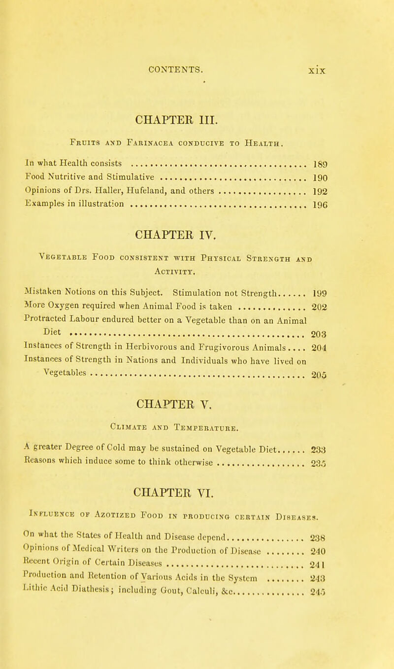 CHAPTER III. Fkuits axd Fahinacea conducive to Health. In what Health consists 189 Food Nutritive and Stimulative 190 Opinions of Drs. Haller, Hufeland, and others 192 Examples in illustration 196 CHAPTER IV. Vegetable Food consistent with Physical Strength and Activity. Mistaken Notions on this Subject. Stimulation not Strength 199 More Oxygen required when Animal Food is taken 202 Protracted Labour endured better on a Vegetable than on an Animal Diet 203 Instances of Strength in Herbivorous and Frugivorous Animals 204 Instances of Strength in Nations and Individuals who have lived on Vegetables 205 CHAPTER V. Climate and Temperature. A greater Degree of Cold may be sustained on Vegetable Diet 233 Reasons which induce some to think otherwise 235 CHAPTER VI. Influence of Azotized Food in producing certain Diseases. On what the States of Health and Disease depend 238 Opinions of Medical Writers on the Production of Disease 240 Recent Origin of Certain Diseases 241 Production and Retention of Various Acids in the System 243 Litliic Acid Diathesis; including Gout, Calculi, &c 245