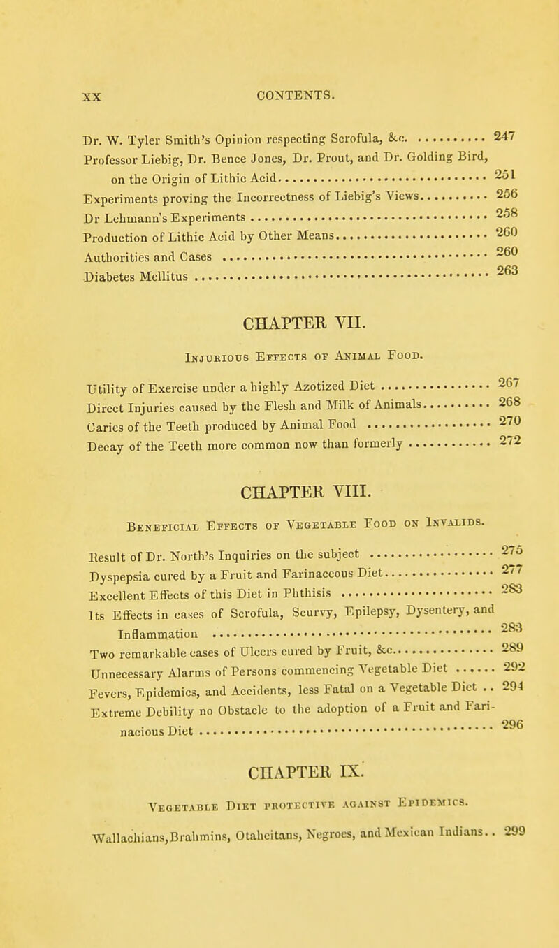 Dr. W. Tyler Smith's Opinion respecting Scrofula, &c 247 Professor Liebig, Dr. Bence Jones, Dr. Prout, and Dr. Golding Bird, on the Origin of Lithic Acid 2ol Experiments proving the Incorrectness of Liebig's Views 256 Dr Lehmann's Experiments 258 Production of Lithic Acid by Other Means 260 Authorities and Cases • 260 Diabetes Mellitus CHAPTER VII. Injurious Effects of Animal Food. Utility of Exercise under a highly Azotized Diet 267 Direct Injuries caused by the Flesh and Milk of Animals 268 Caries of the Teeth produced by Animal Food 270 Decay of the Teeth more common now than formerly 272 CHAPTER VIII. Beneficial Effects of Vegetable Food on Invalids. Eesult of Dr. North's Inquiries on the subject 2/o Dyspepsia cured by a Fruit and Farinaceous Diet 2/7 Excellent Effects of this Diet in Phthisis 283 Its Effects in cases of Scrofula, Scurvy, Epilepsy, Dysentery, and 283 Inflammation • Two remarkable cases of Ulcers cured by Fruit, &.c 289 Unnecessary Alarms of Persons commencing Vegetable Diet 292 Fevers, Epidemics, and Accidents, less Fatal on a Vegetable Diet .. 294 Extreme Debility no Obstacle to the adoption of a Fruit and Fari- nacious Diet 296 CHAPTER IX. Vegetable Diet protective against Epidemics. \Vallachians,Brahmins, Otaheitans, Negroes, and Mexican Indians.. 299