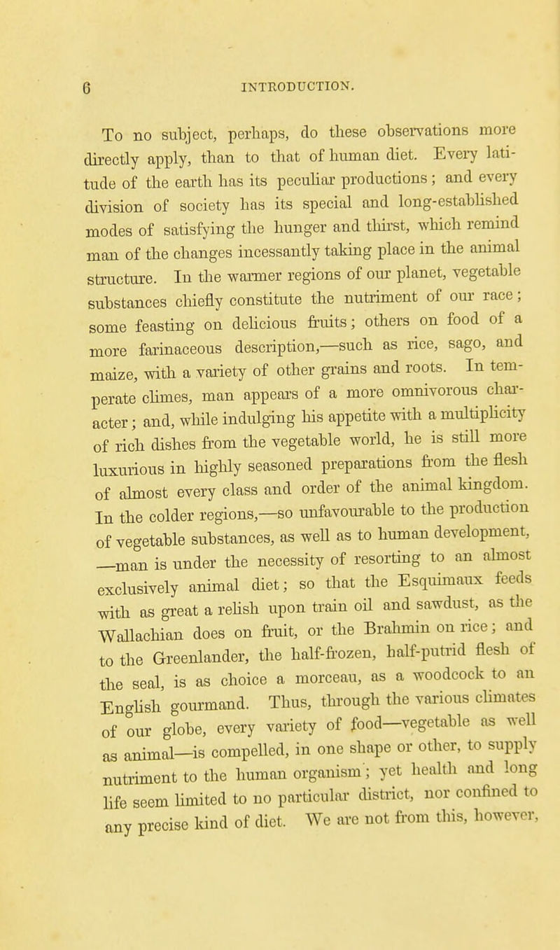 To no subject, perhaps, do these observations more directly apply, than to that of human diet. Evei7 lati- tude of the earth has its pecuhar productions ; and every division of society has its special oud long-estabhshed modes of satisfying tlie hunger and tliirst, which remind man of the changes incessantly takmg place in the animal structure. In the waimer regions of our planet, vegetable substances chiefly constitute the nutriment of om- race; some feasting on dehcious fruits; others on food of a more farinaceous description,—such as rice, sago, and maize, with a variety of other grains and roots. In tem- perate chmes, man appeal's of a more omnivorous chai-- acter; and, while indulging his appetite with a multipHcity of rich dishes from the vegetable world, he is still more luxurious in highly seasoned preparations from the flesh of ahnost every class and order of the ammal kingdom. In the colder regions,—so unfavom'able to the production of vegetable substances, as well as to human development, —man is under the necessity of resorting to an ahnost exclusively animal diet; so that the Esquimaux feeds with as great a rehsh upon train oH and sawdust, as the Wallachian does on frniit, or the Brahmin on rice; and to the Greenlander, the half-frozen, half-putrid flesh of the seal, is as choice a morceau, as a woodcock to an English' gourmand. Thus, tlnough the various climates of our globe, every variety of food—vegetable as well as animal—is compelled, in one shape or other, to supply nutriment to the human organism'; yet health and long life seem limited to no particular district, nor confined to any precise kind of diet. We are not from this, however,