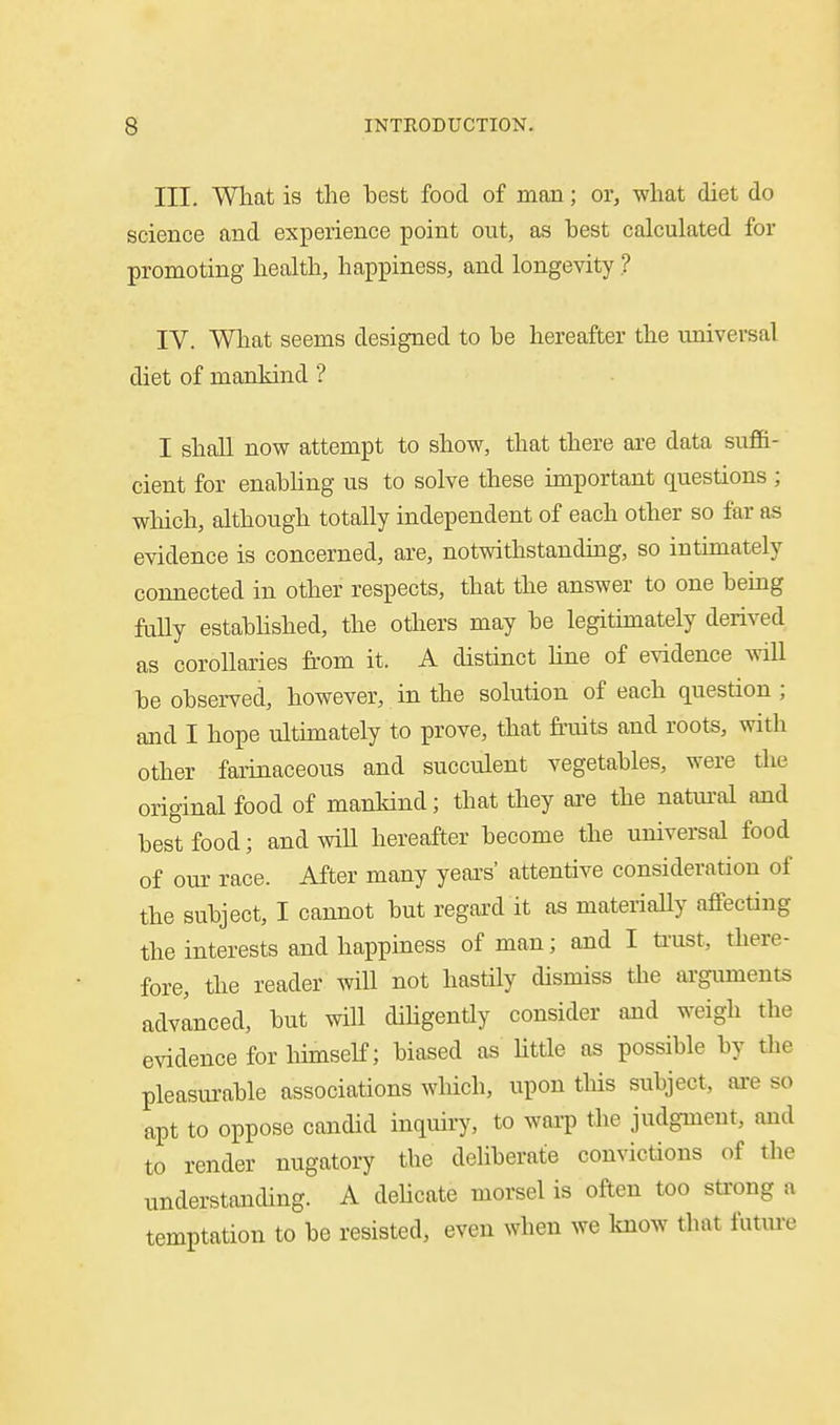 III. What is the best food of man; or, what diet do science and experience point out, as best calculated for promoting health, happiness, and longevity ? IV. What seems designed to be hereafter the universal diet of mankind ? I shall now attempt to show, that there are data suffi- cient for enabhng us to solve these important questions ; which, although totally independent of each other so far as evidence is concerned, are, notwithstanding, so intimately connected in other respects, that the answer to one being faUy estabhshed, the odiers may be legitimately derived as corollaries from it. A distinct Une of evidence will be observed, however, in the solution of each question ; and I hope ultimately to prove, that fi'uits and roots, with other faiinaceous and succulent vegetables, were the original food of mankind; that they are the natui-al and best food; and will hereafter become the universal food of our race. After many years' attentive consideration of the subject, I cannot but regard it as materiaUy affecting the interests and happiness of man; and I ti'ust, tliere- fore, the reader will not hastily dismiss the arguments advanced, but will dihgently consider ajid weigh the evidence for himself; biased as Uttle as possible by tlie pleasiu-able associations which, upon this subject, are so apt to oppose candid inquiry, to waa-p the judgment, and to render nugatory the deliberate convictions of the understanding. A dehcate morsel is often too sti'ong a temptation to be resisted, even when we know that futm-e