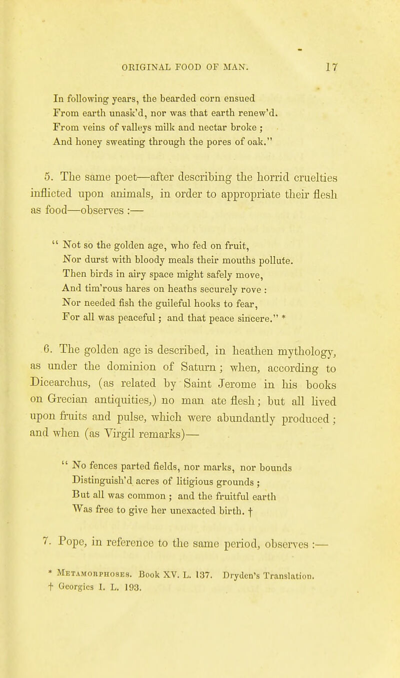 In following years, the bearded corn ensued From earth unask'd, nor was that earth renew'd. From veins of valleys milk and nectar broke ; And honey sweating through the pores of oak. 5. The same poet—after describing the horrid cruelties inflicted upon animals^ in order to appropriate then- flesh as food—observes :—  Not so the golden age, who fed on fruit. Nor durst with bloody meals their mouths pollute. Then birds in airy space might safely move, And tim'rous hares on heaths securely rove : Nor needed fish the guileful hooks to fear. For all was peaceful; and that peace sincere. * 6. The golden age is described, in heathen mytholog)', as under the dominion of Saturn; when, according to Dicearchus, (as related by Saint Jerome in his books on Grecian antiquities,) no man ate flesh; but all lived upon fruits and pulse, which were abundantly produced; and when (as Yirgil remarks)—  No fences parted fields, nor marks, nor bounds Distinguish'd acres of litigious grounds ; But all was common ; and the fruitful earth Was free to give her unexacted birth, f 7. Pope, in reference to the same period, observes :— * Metamobphosks. Book XV. L. 137. Drydcn's Translation. + Georgics I. L. 193.