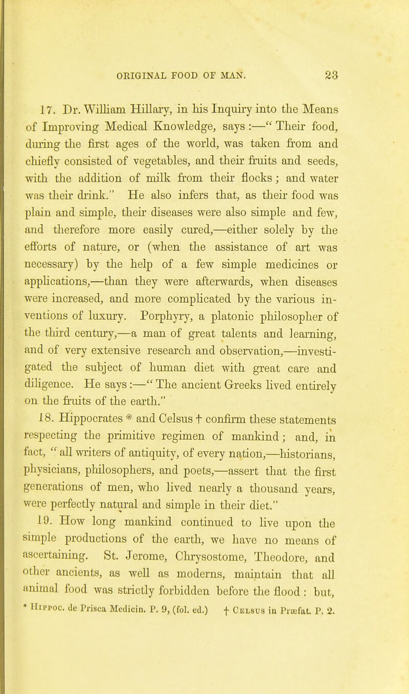 17. Dr. William Hillary, in liis Inquiry into the Means of Improving Medical Knowledge, says :— Their food, dming tlie first ages of the world, was taken from and cliiefly consisted of vegetables, and their frniits and seeds, with the addition of milk fi'om theii- flocks; and water was tlieir drink. He also infers that, as their food was plain and simple, theh diseases were also simple and few, and tlierefore more easily cured,—either solely by the efforts of nature, or (when the assistance of art was necessary) by the help of a few simple medicines or appUcations,—than they were afterwards, when diseases were increased, and more compUcated by the various in- ventions of luxury. Porphyry, a platonic philosopher of the third century,—a man of great talents and learning, and of very extensive research and observation,—investi- gated the subject of human diet with great care and diUgence. He says:— The ancient Greeks lived entirely on the fruits of the earth. 18. Hippocrates * and Celsus f confirm these statements respecting the primitive regimen of mankind; and, in fact,  all wiiters of antiquity, of every nation,—liistorians, physicians, philosophers, and poets,—assert that the first generations of men, who lived nearly a tliousand years, were perfectly natural and simple in their diet. 19. How long mankind continued to live upon the simple productions of the earth, we have no means of ascertaining. St. Jerome, Chiysostome, Theodore, and other ancients, as well as moderns, maintain that all animal food was stiictly forbidden before the flood : but, * Hippoc. lie Prisca Medicin. P. 9, (fol. ed.) f Celsus in Prtcfat. P. 2.