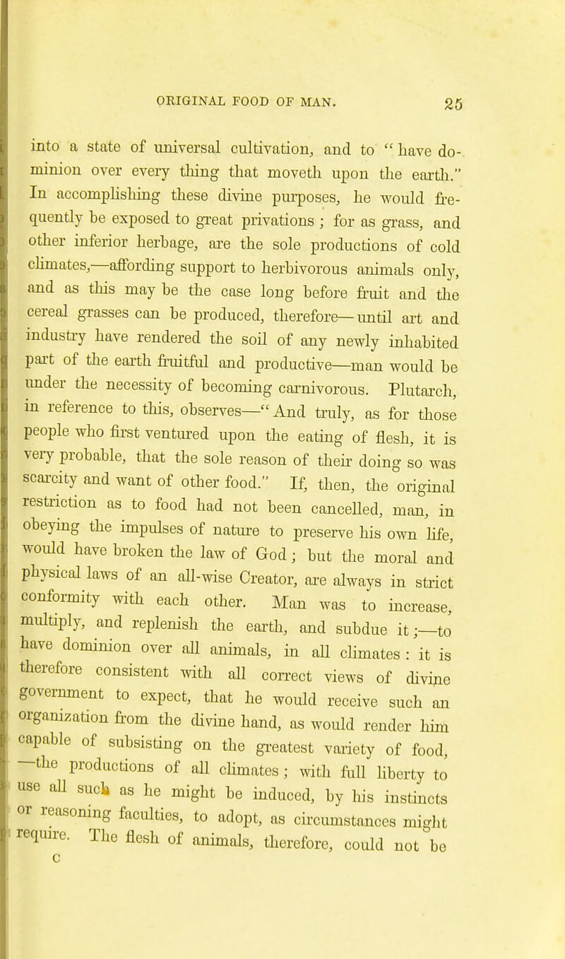 into a state of universal cultivation, and to  have do- minion over eveiy thing that moveth upon the eartli. In accomphshuag these divine purposes, he would fre- quently be exposed to great privations ; for as grass, and other inferior herbage, are the sole productions of cold cHmates,—aflPording support to herbivorous animals only, and as this may be the case long before fruit and tlie cereal grasses can be produced, therefore—imtil art and industiy have rendered the soil of any newly inhabited part of the earth frmtftil and productive—man would be imder the necessity of becoming caxnivorous. Plutai-ch, in reference to this, observes— And truly, as for those people who first ventured upon the eating of flesh, it is veiy probable, that the sole reason of theii- doing so was scai-city and want of other food. If, then, the original restriction as to food had not been canceUed, man, in obeying the impulses of natiu-e to preserve his own hfe, would have broken the law of God; but the moral and physical laws of an all-wise Creator, are always in strict conformity with each other. Man was to increase, multiply, and replenish the earth, and subdue it;—tJ have dominion over aU annuals, in aU climates : it is therefore consistent with all correct views of divide government to expect, that he would receive such an organization fi-om the divine hand, as would render him capable of subsisting on the gi-eatest variety of food, -the productions of all chmates ; with frill liberty to I use all sucli as he might be induced, by his instincts or reasomng faculties, to adopt, as cfrcumstances might i require. The flesh of animals, therefore, could not be