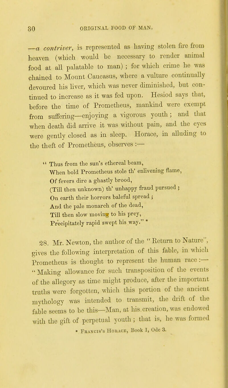 a contriver, is represented as having stolen fire from heaven (which -would he necessary to render animal food at all palatahle to man) ; for wliich crime he was chained to Mount Caucasus, where a vulture continually devoured his hver, which was never diminished, but con- tinued to increase as it was fed upon. Hesiod says that, before the time of Prometheus, mankind were exempt from suffering—enjoying a vigorous youth; and that when death did arrive it was without pain, and the eyes were gently closed as in sleep. Horace, in alluding to the theft of Prometheus, observes :—  Thus from the sun's ethereal beam, When bold Prometheus stole th' enlivening flame, Of fevers dire a ghastly brood, (Till then unknown) th' unhappy fraud pursued ; On earth their horrors baleful spread ; And the pale monarch of the dead, Till then slow moving to his prey, Precipitately rapid swept his way. * 28. Mr. Newton, the author of the  Return to Nature, gives the foUowmg interpretation of this fable, in which Prometheus is thought to represent the human race :—  Maldng allowance for such transposition of the events of the allegory as time might produce, after the important truths were forgotten, which this portion of tlie ancient mythology was intended to transmit, die diift of the fable seems to be this—Man, at his. creation, was endowed with Uie gift of pei-petual youth ; tbat is, he was formed ♦ FuANCis's HoRACK, Book I, Ode 3.