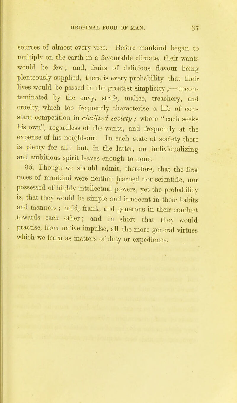 sources of almost every vice. Before mankind began to multiply on the earth in a favourable climate, their wants would be few; and, fruits of deUcious flavour being plenteously supplied, there is every probability that their hves would be passed in the greatest simphcity ;—uncon- taminated by the envy, sti'ife, malice, treachery, and cruelty, wliich too frequently chai'acterise a life of con- stant competition in civilized society; where  each seeks his own, regai-dless of the wants, and frequently at the expense of Ms neighbour. In each state of society there is plenty for aU; but, in the latter, an individualizing and ambitious spirit leaves enough to none. 35. Though we should admit, therefore, that the first races of manldnd were neither learned nor scientific, nor possessed of highly intellectual powers, yet the probabihty is, that they would be simple and innocent in their habits and manners; mild, franlt, and generous in their conduct towai-ds each other; and in short that they would practise, from native impulse, all the more general virtues which we learn as matters of duty or expedience.