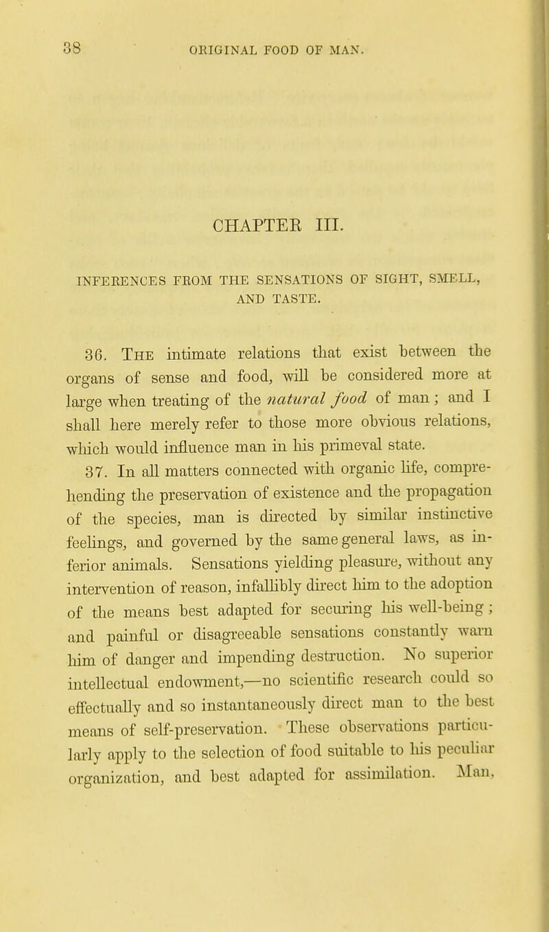 CHAPTEK III. INFERENCES FROM THE SENSATIONS OF SIGHT, SMELL, AND TASTE. 36. The intimate relations tliat exist between the organs of sense and food, will be considered more at large when treating of the natural food of man ; and I shall here merely refer to those more obvious relations, wliich would influence man in his primeval state. 37. In all matters connected with organic life, compre- hending the preservation of existence and the propagation of the species, man is dnected by similai- instmctive feehngs, and governed by the same general laws, as in- ferior animals. Sensations yielding pleasm'e, without any intervention of reason, infaUibly dii-ect him to the adoption of the means best adapted for seeming his well-being; and painful or disagreeable sensations constantly wai-n liim of danger and impending destruction. No superior intellectual endowment,—no scientific reseai'ch could so effectually and so instantaneously du'ect man to tlie best means of self-preservation. These observations pai'ticu- larly apply to the selection of food suitable to liis peculiar organization, and best adapted for assimilation. Man,