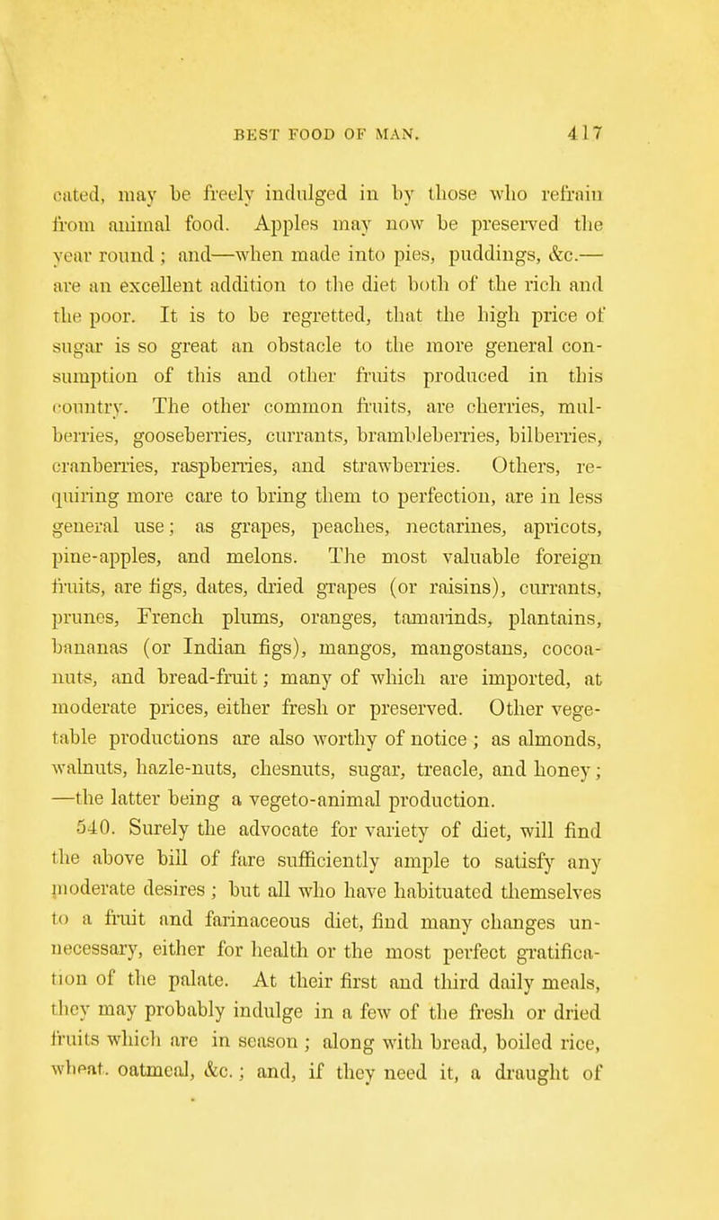 cated, may be freely indulged in by those wlio reiraiu Iroin animal food. Apples may now be preserved the year round ; and—when made into pies, puddings, &c.— are an excellent addition to tlie diet bt)th of the rich and the poor. It is to be regretted, that the high price of sugar is so great an obstacle to the more general con- sumption of this and other fruits produced in this country. The other common fruits, are cherries, mul- berries, gooseberries, currants, brambleberries, bilberries, cranberries, raspbeiiies, and strawberries. Others, re- quiring more care to bring them to perfection, are in less general use; as grapes, peaches, nectarines, apricots, pine-apples, and melons. The most valuable foreign fruits, are figs, dates, dried grapes (or raisins), currants, prunes, Trench plums, oranges, tamarinds, plantains, bananas (or Indian figs), mangos, mangostans, cocoa- nuts, and bread-fruit; many of which are imported, at moderate prices, either fresh or preserved. Other vege- table productions are also worthy of notice ; as almonds, walnuts, hazle-nuts, chesnuts, sugar, treacle, and honey; —the latter being a vegeto-animal production. 540. Surely the advocate for variety of diet, will find the above bill of fare sufficiently ample to satisfy any moderate desires ; but all who have habituated themselves to a fruit and farinaceous diet, find many changes un- necessary, either for health or the most perfect gi'atifica- tion of the palate. At their first and third daily meals, tliey may probably indulge in a few of the fresh or dried fruits which are in season ; along with bread, boiled rice, wheat, oatmeal, &c.; and, if they need it, a draught of