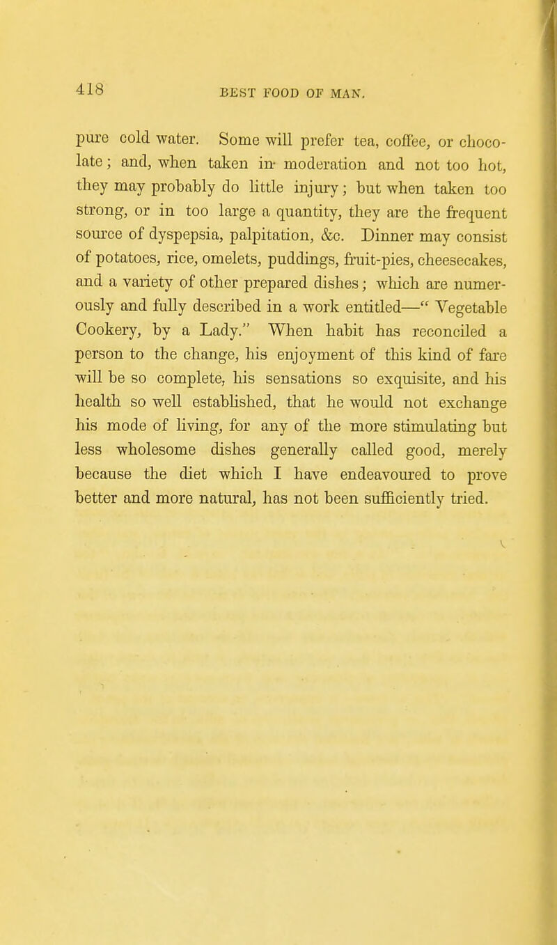 pure cold water. Some will prefer tea, coffee, or choco- late ; and, when taken in- moderation and not too hot, they may probably do little injury; but when taken too strong, or in too large a quantity, they are the frequent soiu'ce of dyspepsia, palpitation, &c. Dinner may consist of potatoes, rice, omelets, puddings, fruit-pies, cheesecakes, and a variety of other prepared dishes; which are numer- ously and fully described in a work entitled— Vegetable Cookery, by a Lady. When habit has reconciled a person to the change, his enjoyment of this kind of fare wiU be so complete, his sensations so exquisite, and his health so well estabUshed, that he would not exchange his mode of living, for any of the more stimulating but less wholesome dishes generally called good, merely because the diet which I have endeavoured to prove better and more natural, has not been sufficiently tried. V