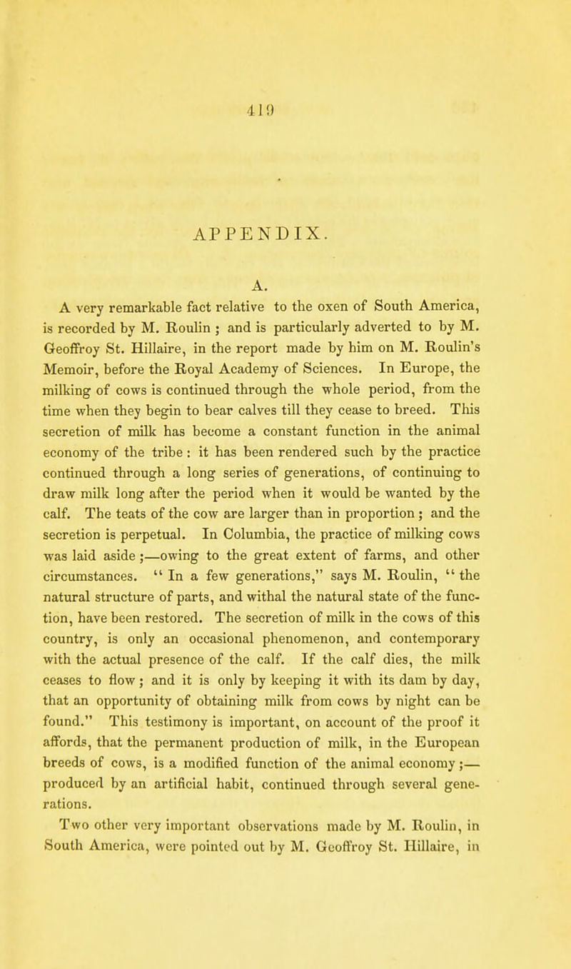 APPENDIX. A. A very remarkable fact relative to the oxen of South America, is recorded by M. Roulin ; and is particularly adverted to by M. Geoffrey St. Hillaire, in the report made by him on M. Roulin's Memoir, before the Royal Academy of Sciences. In Europe, the milking of cows is continued through the whole period, from the time when they begin to bear calves till they cease to breed. Tliis secretion of milk has become a constant function in the animal economy of the tribe : it has been rendered such by the practice continued through a long series of generations, of continuing to draw milk long after the period when it would be wanted by the calf. The teats of the cow are larger than in proportion; and the secretion is perpetual. In Columbia, the practice of milking cows was laid aside;—owing to the great extent of farms, and other circumstances.  In a few generations, says M. Roulin,  the natural structure of parts, and withal the natural state of the func- tion, have been restored. The secretion of milk in the cows of this country, is only an occasional phenomenon, and contemporary with the actual presence of the calf. If the calf dies, the milk ceases to flow; and it is only by keeping it with its dam by day, that an opportunity of obtaining milk from cows by night can be found. This testimony is important, on account of the proof it affords, that the permanent production of milk, in the European breeds of cows, is a modified function of the animal economy;— produced by an artificial habit, continued through several gene- rations. Two other very important observations made by M. Rouhn, in South America, were pointed out by M. Gcoffroy St. Hillaire, in