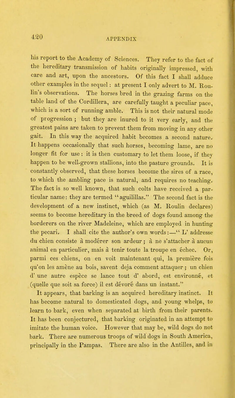 APPENDIX his report to the Academy of Sciences. They refer to the fact of the hereditary transmission of habits originally impressed, with care and art, upon the ancestors. Of this fact I shall adduce other examples in the sequel: at present I only advert to M. Rou- lin's observations. The horses bred in the grazing farms on the table land of the Cordillera, are carefully taught a peculiar pace, which is a sort of running amble. This is not their natural mode of progression ; but they are inured to it very early, and the greatest pains are taken to prevent them from moving in any other gait. In this way the acquired habit becomes a second nature. It happens occasionally that such horses, becoming lame, are no longer fit for use: it is then customary to let them loose, if they happen to be well-grown stallions, into the pasture grounds. It is constantly observed, that these horses become the sires of a race, to which the ambling pace is natural, and requires no teaching. The fact is so well known, that such colts have received a par- ticular name: they are termed aguilillas. The second fact is the development of a new instinct, which (as M. Roulin declares) seems to become hereditary in the breed of dogs found among the borderers on the river Madeleine, which are employed in hunting the pecari. I shall cite the author's own words:— L' addresse du chien consiste a moderer son ardeur; a ne s'attacher a aucun animal en particulier, mais a tenir toute la troupe en echec. Or, parmi ces chiens, on en voit maintenant qui, la premiere fois qu'on les amene au bois, savent deja comment attaquer ; un chien d' une autre espece se lance tout d' abord, est environne, et (quelle que soit sa force) il est devore dans un instant. It appears, that barking is an acquired hereditary instinct. It has become natural to domesticated dogs, and young whelps, to learn to bark, even when separated at birth from their parents. It has been conjectured, that barking originated in an attempt to imitate the human voice. However that may be, wild dogs do not bark. There are numerous troops of wild dogs in South America, principally in the Pampas. There are also in the Antilles, and in