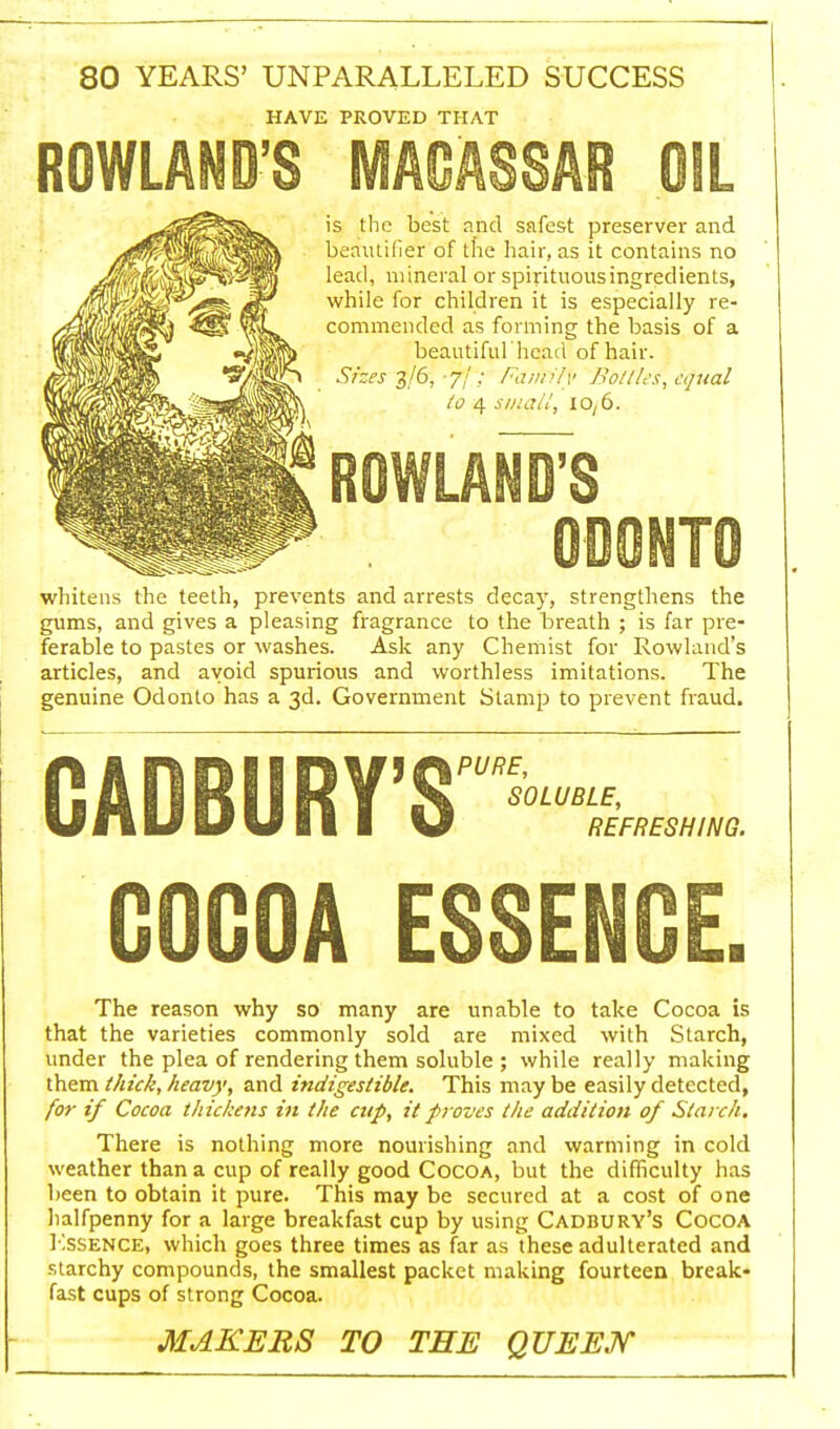 80 YEARS' UNPARALLELED SUCCESS HAVE PROVED THAT ROWLAND'S MACASSAR OIL is the best and safest preserver and beirutifieT of the hair, as it contains no lead, mineral or spirituousingredients, while for children it is especially re- commended as forming the basis of a beautiful heart of hair. Sizes 3/6, -'fl~; Family Bottles, equal to 4 small, 10,6. ROWLAND'S ODONTO whitens the teeth, prevents and arrests decay, strengthens the gums, and gives a pleasing fragrance to the breath ; is far pre- ferable to pastes or washes. Ask any Chemist for Rowland's articles, and avoid spurious and worthless imitations. The genuine Odonto has a 3d. Government Stamp to prevent fraud. CADBURY'S'—.- OOGOA ESSENCE. The reason why so many are unable to take Cocoa is that the varieties commonly sold are mixed with Starch, under the plea of rendering them soluble ; while really making them thick, heavy, and indigestible. This maybe easily detected, for if Cocoa thickens in the cup, it proves the addition of Starch. There is nothing more nourishing and warming in cold weather than a cup of really good Cocoa, but the difficulty has been to obtain it pure. This may be secured at a cost of one halfpenny for a large breakfast cup by using Cadbury's Cocoa Essence, which goes three times as far as these adulterated and starchy compounds, the smallest packet making fourteen break- fast cups of strong Cocoa. MAKERS TO THE QUEEN