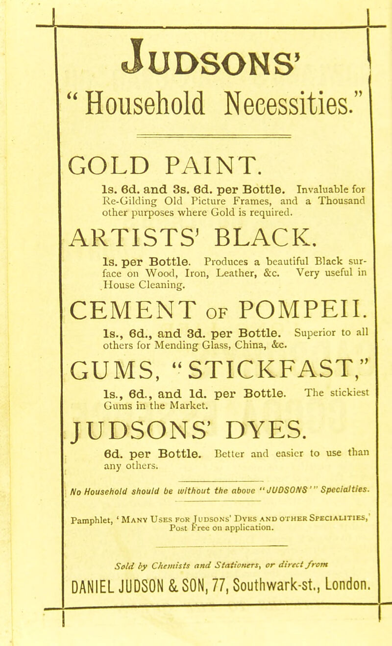 1 JUDSONS'  Household Necessities. GOLD PAINT. Is. 6d. and 3s. 6d. per Bottle. Invaluable for Re-Gilding Old Picture Frames, and a Thousand other purposes where Gold is required. ARTISTS' BLACK. Is. per Bottle. Produces a beautiful Black sur- face on Wood, Iron, Leather, &c. Very useful in House Cleaning. CEMENT of POMPEII. Is., 6d., and 3d. per Bottle. Superior to all others for Mending Glass, China, &c. GUMS, STICKFAST, Is., 6d., and Id. per Bottle. The stickiest Gums in the Market. JUDSONS' DYES. 6d. per Bottle. Better and easier to use than any others. No Household should be without the above JUDSONS' Specialties. Pamphlet, ' Many Uses for Judsons' Dyes and other Specialities,' Post Free on application. Sold by Chemists and Stationers, or direct from DANIEL JUDSON & SON, 77, Southwark-st., London. 1